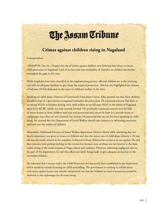 205
Crimes against children rising in Nagaland
Correspondent
DIMAPUR, Oct 24 – Despite the rise of crimes against children very little has been done to ensure
child protection in Nagaland. Lack of services and non-availability of statistics on children has further
intensified the gaps in this area.
While loopholes have been identified in the implementing process, affected children are at the receiving
end with no adequate facilities to give them the required protection. This has also highlighted the absence
of full time NGOs dedicated to the cause of children’s welfare in the State.
Speaking on child abuse, Director of Community Education Centre, Sobu pointed out that these children
should be kept in a government recognised institution for protection. He expressed concern that there is
no strong NGOs in Kohima dealing with child welfare or no full time NGO in the whole of Nagaland
apart from NCRC which was only recently formed. He specifically expressed concern over the lack
of rescue homes as these children need care and protection and cannot be kept in a juvenile home or
orphanages since they are not criminals but victims. He lamented that no one has been speaking on child
abuse. He stressed that the Department of Social Welfare should take initiative in advocating awareness
and look into the welfare of children.
Meanwhile, Additional Director of Social Welfare department Khevito Shohe while admitting that not
much importance was given to issues on children said that the recent case of child abuse wherein a 10 year
old was physically abused by his employer in Bayavü Colony, Kohima has served as an eye-opener. He said
that concerns were perhaps lacking in this connection because cases of abuse was not known in the State
earlier owing to the social stratum of Naga culture and tradition. However, admitting negligence also on
the part of the department, he said that efforts are lately being made to give adequate protection to the
victimised children.
He informed that a society under the Child Protection Act has newly been established in the department
which would be mainly focussing on child counselling. The government is working in collaboration
with some orphan homes and schools and pointed out that the children in need of protection would be
sheltered in the orphanages for the time being.
 