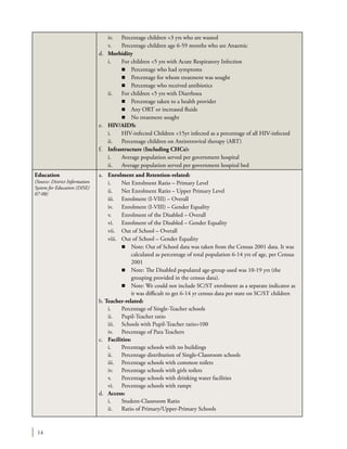 14
	 iv.	 Percentage children <3 yrs who are wasted
	 v.	 Percentage children age 6-59 months who are Anaemic
d.	 Morbidity
	 i.	 For children <5 yrs with Acute Respiratory Infection
		 n	 Percentage who had symptoms
		 n	 Percentage for whom treatment was sought
		 n	 Percentage who received antibiotics
	 ii.	 For children <5 yrs with Diarrhoea
		 n	 Percentage taken to a health provider
		 n	 Any ORT or increased fluids
		 n	 No treatment sought
e.	 HIV/AIDS:
	 i.	 HIV-infected Children <15yr infected as a percentage of all HIV-infected
	 ii.	 Percentage children on Antiretroviral therapy (ART)
f.	 Infrastructure (Including CHCs):
	 i.	 Average population served per government hospital
	 ii.	 Average population served per government hospital bed
Education
(Source: District Information
System for Education (DISE)
07-08)
a.	 Enrolment and Retention-related:
	 i.	 Net Enrolment Ratio – Primary Level
	 ii.	 Net Enrolment Ratio – Upper Primary Level
	 iii.	 Enrolment (I-VIII) – Overall
	 iv.	 Enrolment (I-VIII) – Gender Equality
	 v.	 Enrolment of the Disabled – Overall
	 vi.	 Enrolment of the Disabled – Gender Equality
	 vii.	 Out of School – Overall
	 viii.	 Out of School – Gender Equality
		 n	 Note: Out of School data was taken from the Census 2001 data. It was
calculated as percentage of total population 6-14 yrs of age, per Census
2001
		 n	 Note: The Disabled populated age-group used was 10-19 yrs (the
grouping provided in the census data).
		 n	 Note: We could not include SC/ST enrolment as a separate indicator as
it was difficult to get 6-14 yr census data per state on SC/ST children
b. Teacher-related:
	 i.	 Percentage of Single-Teacher schools
	 ii.	 Pupil-Teacher ratio
	 iii.	 Schools with Pupil-Teacher ratio>100
	 iv.	 Percentage of Para Teachers
c.	 Facilities:
	 i.	 Percentage schools with no buildings
	 ii.	 Percentage distribution of Single-Classroom schools
	 iii.	 Percentage schools with common toilets
	 iv.	 Percentage schools with girls toilets
	 v.	 Percentage schools with drinking water facilities
	 vi.	 Percentage schools with ramps
d.	 Access:
	 i.	 Student-Classroom Ratio
	 ii.	 Ratio of Primary/Upper-Primary Schools
 