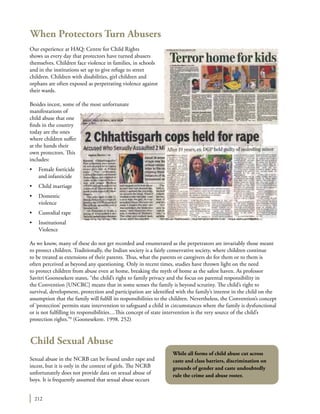 212
When Protectors Turn Abusers
Our experience at HAQ: Centre for Child Rights
shows us every day that protectors have turned abusers
themselves. Children face violence in families, in schools
and in the institutions set up to give refuge to street
children. Children with disabilities, girl children and
orphans are often exposed as perpetrating violence against
their wards.
Besides incest, some of the most unfortunate
manifestations of
child abuse that one
finds in the country
today are the ones
where children suffer
at the hands their
own protectors. This
includes:
•	 Female foeticide
and infanticide
•	 Child marriage
•	 Domestic
violence
•	 Custodial rape
•	 Institutional
Violence
As we know, many of these do not get recorded and enumerated as the perpetrators are invariably those meant
to protect children. Traditionally, the Indian society is a fairly conservative society, where children continue
to be treated as extensions of their parents. Thus, what the parents or caregivers do for them or to them is
often perceived as beyond any questioning. Only in recent times, studies have thrown light on the need
to protect children from abuse even at home, breaking the myth of home as the safest haven. As professor
Savitri Goonesekere states, “the child’s right to family privacy and the focus on parental responsibility in
the Convention [UNCRC] means that in some senses the family is beyond scrutiny. The child’s right to
survival, development, protection and participation are identified with the family’s interest in the child on the
assumption that the family will fulfill its responsibilities to the children. Nevertheless, the Convention’s concept
of ‘protection’ permits state intervention to safeguard a child in circumstances where the family is dysfunctional
or is not fulfilling its responsibilities…This concept of state intervention is the very source of the child’s
protection rights.”8
(Goonesekere. 1998. 252)
Child Sexual Abuse
Sexual abuse in the NCRB can be found under rape and
incest, but it is only in the context of girls. The NCRB
unfortunately does not provide data on sexual abuse of
boys. It is frequently assumed that sexual abuse occurs
While all forms of child abuse cut across
caste and class barriers, discrimination on
grounds of gender and caste undoubtedly
rule the crime and abuse roster.
 