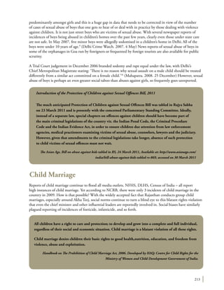 213
predominantly amongst girls and this is a huge gap in data that needs to be corrected in view of the number
of cases of sexual abuse of boys that one gets to hear of or deal with in practice by those dealing with violence
against children. It is not just street boys who are victims of sexual abuse. With several newspaper reports of
incidences of boys being abused in children’s homes over the past few years, clearly even those under state care
are not safe. In May 2007, five minor boys were allegedly sodomised in a children’s home in Delhi.All of the
boys were under 10 years of age.9
(Delhi Crime Watch. 2007. 4 May) News reports of sexual abuse of boys in
some of the orphanages in Goa run by foreigners or frequented by foreign tourists are also available for public
scrutiny.
A Trial Court judgement in December 2006 branded sodomy and rape equal under the law, with Delhi’s
Chief Metropolitan Magistrate stating: ‘There is no reason why sexual assault on a male child should be treated
differently from a similar act committed on a female child.’10
(Mahapatra. 2008. 25 December) However, sexual
abuse of boys is perhaps an even greater social taboo than abuses against girls, so frequently goes unreported.
Child Marriage
Reports of child marriage continue to flood all media outlets. NFHS, DLHS, Census of India – all report
high instances of child marriage. Yet according to NCRB, there were only 3 incidents of child marriage in the
country in 2009. How is that possible? With the widely accepted fact that Rajasthan conducts group child
marriages, especially around Akha Teej, social norms continue to turn a blind eye to this blatant rights violation
that even the chief minister and other influential leaders are reportedly involved in. Social biases have similarly
plagued reporting of incidences of foeticide, infanticide, and so forth.
Introduction of the Protection of Children against Sexual Offences Bill, 2011
The much anticipated Protection of Children against Sexual Offences Bill was tabled in Rajya Sabha
on 23 March 2011 and is presently with the concerned Parliamentary Standing Committee. Ideally,
instead of a separate law, special chapters on offences against children should have become part of
the main criminal legislations of the country viz. the Indian Penal Code, the Criminal Procedure
Code and the Indian Evidence Act, in order to ensure children due attention from law enforcement
agencies, medical practioners examining victims of sexual abuse, counselors, lawyers and the judiciary.
However, given that amendments to the criminal legislations take longer, absence of such protection
to child victims of sexual offences must not wait.
The Asian Age, Bill on abuse against kids tabled in RS, 24 March 2011, Available at: http://www.asianage.com/
india/bill-abuse-against-kids-tabled-rs-869, accessed on 30 March 2011
All children have a right to care and protection; to develop and grow into a complete and full individual,
regardless of their social and economic situation. Child marriage is a blatant violation of all these rights.
Child marriage denies children their basic rights to good health,nutrition, education, and freedom from
violence, abuse and exploitation.
Handbook on The Prohibition of Child Marriage Act, 2006. Developed by HAQ: Centre for Child Rights for the
Ministry of Women and Child Development Government of India.
 