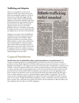 216
Trafficking and Adoption
There is no comprehensive secular law for
Adoption in India today. Despite the Juvenile
Justice Act providing for adoption as a form of
alternative care, India still struggles with the
existence of other adoption and guardianship
legislations, leaving many adoptions made under
the Juvenile Justice Act questionable. Moreover,
the Juvenile Justice Act fails to lay down the
adoption process and rests on the CARA
guidelines, which are not binding, leaving scope
for malpractices that cannot be sanctioned under
any adoption law or any other civil/criminal law.
Adoption is not merely a form of rehabilitation
of children in need of care and protection, but
addresses the larger issue of finding a child a
family and a protective environment, giving a
child an identity, a cultural mileu conducive for
their overall development, and protecting the
rights of both children and adoptive parents as
guaranteed to every citizen of the country by the
Constitution of India. Yet, children continue to
be trafficked in the name of adoption and illegal
adoptions plague the system today.
Corporal Punishment
The RTE claims that ‘No child shall be subject to physical punishment or mental harassment’. Yet,
incidents of corporal punishment are making headlines in the media every day. This is because corporal
punishment remains deeply ingrained in the Indian school system, more so in the rural areas, as a means of
discipline and its allegiance to the adage of ‘spare the rod and spoil the child’. Though India is a signatory to the
UNCRC, it still has not passed or drafted a law to address corporal punishment and violence against children
in schools, a task that needs to be immediately taken up. The new law mentions that whoever contravenes the
provision laid out in the Act ‘shall be liable to disciplinary action under the services rule applicable to such
person’. However, the NCPCR is of the view that Sections 88 and 89 of the Indian Penal Code (IPC) give a
cover to teachers and elders to resort to corporal punishment against children ‘in good faith.’ The two IPC
sections say that nothing should be considered as an offence if it is ‘done in good faith for benefit of a person
under 12 years of age.’ Though NCPCR did issue guidelines in 2007, a strong effort needs to be made by the
State to examine ways to take penal action against such schools, award compensation to affected students, and
draft a legislation that also takes care of all the ambiguities.
 