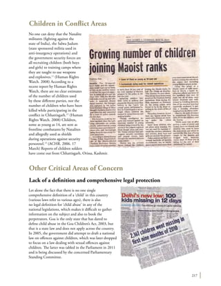 217
Children in Conflict Areas
No one can deny that the Naxalite
militants (fighting against the
state of India), the Salwa Judum
(state sponsored militia used in
anti-insurgency operations) and
the government security forces are
all recruiting children (both boys
and girls) to training camps where
they are taught to use weapons
and explosives.11
(Human Rights
Watch. 2008) According to a
recent report by Human Rights
Watch, there are no clear estimates
of the number of children used
by these different parties, nor the
number of children who have been
killed while participating in the
conflict in Chhattisgarh.12
(Human
Rights Watch. 2008) Children,
some as young as 14, are sent as
frontline combatants by Naxalites
and allegedly used as shields
during operations against security
personnel.13
(ACHR. 2006. 17
March) Reports of children solders
have come out from Chhattisgarh, Orissa, Kashmir.
Other Critical Areas of Concern
Lack of a definition and comprehensive legal protection
Let alone the fact that there is no one single
comprehensive definition of a ‘child’ in this country
(various laws refer to various ages), there is also
no legal definition for ‘child abuse’ in any of the
national legislations, which makes it difficult to gather
information on the subject and also to book the
perpetrators. Goa is the only state that has dared to
define child abuse in the Goa Children’s Act, 2003, but
that is a state law and does not apply across the country.
In 2005, the government did attempt to draft a national
law on offences against children, which was later dropped
to focus on a law dealing with sexual offences against
children. The latter was tabled in the Parliament in 2011
and is being discussed by the concerned Parliamentary
Standing Committee.
 