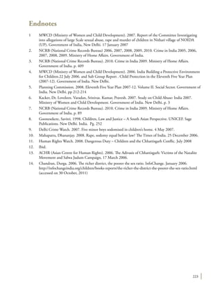 223
Endnotes
1	 MWCD (Ministry of Women and Child Development). 2007. Report of the Committee Investigating
into allegations of large Scale sexual abuse, rape and murder of children in Nithari village of NOIDA
(UP). Government of India, New Delhi. 17 January 2007
2.	 NCRB (National Crime Records Bureau) 2006, 2007, 2008, 2009, 2010. Crime in India 2005, 2006,
2007, 2008, 2009. Ministry of Home Affairs. Government of India.
3.	 NCRB (National Crime Records Bureau). 2010. Crime in India 2009. Ministry of Home Affairs.
Government of India. p. 409
4.	 MWCD (Ministry of Women and Child Development). 2006. India Building a Protective Environment
for Children.22 July 2006. and Sub Group Report . Child Protection in the Eleventh Five Year Plan
(2007-12). Government of India. New Delhi.
5.	 Planning Commission. 2008. Eleventh Five Year Plan 2007-12. Volume II. Social Sector. Government of
India. New Delhi. pp 212-214
6.	 Kacker, Dr. Loveleen. Varadan, Srinivas. Kumar, Pravesh. 2007. Study on Child Abuse: India 2007.
Ministry of Women and Child Development. Government of India. New Delhi. p. 3
7.	 NCRB (National Crime Records Bureau). 2010. Crime in India 2009. Ministry of Home Affairs.
Government of India. p. 89
8.	 Goonesekere, Savitri. 1998. Children, Law and Justice – A South Asian Perspective. UNICEF. Sage
Publications. New Delhi. India. Pg. 252
9.	 Delhi Crime Watch. 2007. Five minor boys sodomised in children’s home. 4 May 2007.
10.	 Mahapatra, Dhananjay. 2008. Rape, sodomy equal before law? The Times of India. 25 December 2006.
11.	 Human Rights Watch. 2008. Dangerous Duty – Children and the Chhattisgarh Conflic. July 2008
12.	Ibid.
13.	 ACHR (Asian Centre for Human Rights). 2006. The Adivasis of Chhattisgarh: Victims of the Naxalite
Movement and Salwa Judum Campaign, 17 March 2006.
14.	 Chandran, Durga. 2006. The richer district, the poorer the sex ratio. InfoChange. January 2006.
http://infochangeindia.org/children/books-reports/the-richer-the-district-the-poorer-the-sex-ratio.html
(accessed on 30 October, 2011)
 