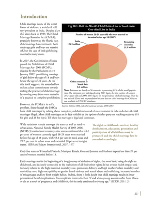 227
Introduction
Child marriage is one of the worst
forms of violence, a social evil still
very prevalent in India. Despite a law
that dates back to 1929, The Child
Marriage Restraint Act (CMRA),
popularly known as the Sharda Act,
child marriage has continued. Both
underage girls and boys are married
off, but the case of little girls being
married is many more.
In 2007, the Government of India
passed the Prohibition of Child
Marriage Act- 2006 (PCMA),
enacted by the Parliament on 10
January 2007, prohibiting marriage
of girls below the age of 18 and boys
below the age of 21 years. As the
title itself suggests, the amended law
makes a clear commitment towards
ending the practice of child marriage
by moving away from mere restraint
of a practice to complete prohibition.
However, the PCMA is its self a
problem. Even though the PMCA
bans child marriages by talking about complete prohibition instead of mere restraint, it fails to declare all child
marriages illegal. Most child marriages are in fact voidable at the option of either party on reaching majority (18
for girls and 21 for boys). Till then the marriage is legal and continues.
Wide variations remain amongst the states as well as rural vs.
urban areas. National Family Health Survey of 2005-2006
(NFHS-3) carried out in twenty-nine states confirmed that 45.6
per cent of women currently aged 18-29 years were married
before the age of 18 years, with 53.4 per cent in rural areas and
29.7 per cent in urban areas and exceeded 50 per cent in eight
states.1
(IIPS and Macro International. 2007. 167)
Only five states of Himachal Pradesh, Manipur, Kerala, Goa and Jammu and Kashmir report less than 20 per
cent of women married before 18.
Early marriage marks the beginning of a long journey of violation of rights, the most basic being the right to
childhood, and is closely connected to the realisation of all their other rights. It has serious health impact and
is closely related to the high maternal mortality rate, premature delivery and high mother/infant mortality and
morbidity rates, high susceptibility to gender based violence and sexual abuse and trafficking, increased number
of miscarriages and low birth weight babies. Indeed, there is little doubt that child marriage results in inter-
generational health implications. To complicate matters further, ‘if and when young women suffer from illness
or die as a result of pregnancy and childbirth, this is rarely attributed to young age.’2
(ICRW. 2011. 3)
The right to childhood, survival, healthy
development, education, protection and
participation of all children must be
protected and the child marriage law be
amended accordingly.
Fig 10.1: Half the World’s Child Brides Live in South Asia;
One-third Live in India
Note: Estimates are based on 96 countries representing 61% of the world popula-
tion. The estimates were calculated using 2007 figures for the number of women
20-24 years old and 2000-2007 figures on the prevalence of child marriage. They do
not include China and its population because data on child marriage for China are
not available in UNICEF databases.
India
24.5 million
Remaining
countries
31.9 million
Other countries in
South Asia
8.1 million
Number of women 20-24 years old who were married or
in union before age 18 (2007)
Sources: MICS, DHS and other national surveys, 2000-2007.
 