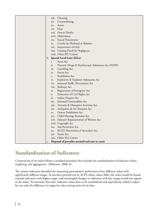 16
	 xiii.	Cheating
	 xiv.	Counterfeiting
	 xv.	Arson
	 xvi.	Hurt
	 xvii.	 Dowry Deaths
	 xviii.	Molestation
	 xix.	 Sexual Harassment
	 xx.	 Cruelty by Husband or Relative
	 xxi.	 Importation of Girls
	 xxii.	 Causing Death by Negligence
	 xxiii.	 Other IPC Crimes
b.	 Special Local Laws (SLLs)
	 i.	 Arms Act
	 ii.	 Narcotic Drugs & Psychotropic Substances Act (NDPS)
	 iii.	 Gambling Act
	 iv.	 Excise Act
	 v.	 Prohibition Act
	 vi.	 Explosives & Explosive Substances Act
	 vii.	 Immoral Traffic (Prevention) Act
	 viii.	 Railways Act
	 ix.	 Registration of Foreigners Act
	 x.	 Protection of Civil Rights Act
	 xi.	 Indian Passport Act
	 xii.	 Essential Commodities Act
	 xiii.	 Terrorist & Disruptive Activities Act
	 xiv.	 Antiquities & Art Treasures Act
	 xv.	 Dowry Prohibition Act
	 xvi.	 Child Marriage Restraint Act
	 xvii.	 Indecent Representation of Women Act
	 xviii.	 Copyright Act
	 xix.	 Sati Prevention Act
	 xx.	 SC/ST (Prevention of Atrocities) Act
	 xxi.	 Forest Act
	 xxii.	 Other SLL Crimes
c.	 Disposal of juveniles arrested and sent to court
Standardisation of Indicators
Construction of an index follows a standard procedure that includes the standardisation of indicator values,
weighting, and aggregation.1
(Mekonen. 2008. 8)
The various indicators identified for measuring governments’ performance have different values with
significantly different ranges. As has been pointed out by ACPF, where values differ, the index would be biased
towards indicators with higher ranges, and meaningful changes in indicators with low ranges would not register
in the index. To overcome this issue, indicator values have to be standardised and equivalently scaled to adjust
for not only the difference in ranges but also varying units of raw data.
 