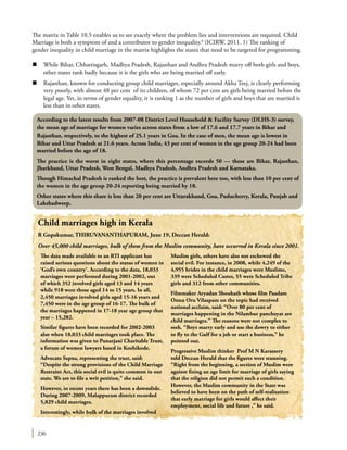 236
Child marriages high in Kerala
R Gopakumar, THIRUVANANTHAPURAM, June 19, Deccan Herald:
Over 45,000 child marriages, bulk of them from the Muslim community, have occurred in Kerala since 2001.
The data made available to an RTI applicant has
raised serious questions about the status of women in
‘God’s own country’. According to the data, 18,033
marriages were performed during 2001-2002, out
of which 352 involved girls aged 13 and 14 years
while 918 were those aged 14 to 15 years. In all,
2,450 marriages involved girls aged 15-16 years and
7,450 were in the age group of 16-17. The bulk of
the marriages happened in 17-18 year age group that
year – 15,282.
Similar figures have been recorded for 2002-2003
also when 18,033 child marriages took place. The
information was given to Punarjani Charitable Trust,
a forum of women lawyers based in Kozhikode.
Advocate Sapna, representing the trust, said:
“Despite the strong provisions of the Child Marriage
Restraint Act, this social evil is quite common in our
state. We are to file a writ petition,’’ she said.
However, in recent years there has been a downslide.
During 2007-2009, Malappuram district recorded
5,829 child marriages.
Interestingly, while bulk of the marriages involved
Muslim girls, others have also not eschewed the
social evil. For instance, in 2008, while 4,249 of the
4,955 brides in the child marriages were Muslims,
339 were Scheduled Castes, 55 were Scheduled Tribe
girls and 312 from other communities.
Filmmaker Aryadan Shoukath whose film Paadam
Onnu Oru Vilaapam on the topic had received
national acclaim, said: “Over 80 per cent of
marriages happening in the Nilambur panchayat are
child marriages.” The reasons were not complex to
seek. “Boys marry early and use the dowry to either
to fly to the Gulf for a job or start a business,’’ he
pointed out.
Progressive Muslim thinker Prof M N Karassery
told Deccan Herald that the figures were stunning.
“Right from the beginning, a section of Muslim were
against fixing an age limit for marriage of girls saying
that the religion did not permit such a condition.
However, the Muslim community in the State was
believed to have been on the path of self-realisation
that early marriage for girls would affect their
employment, social life and future ,’’ he said.
According to the latest results from 2007-08 District Level Household & Facility Survey (DLHS-3) survey,
the mean age of marriage for women varies across states from a low of 17.6 and 17.7 years in Bihar and
Rajasthan, respectively, to the highest of 25.1 years in Goa. In the case of men, the mean age is lowest in
Bihar and Uttar Pradesh at 21.6 years. Across India, 43 per cent of women in the age group 20-24 had been
married before the age of 18.
The practice is the worst in eight states, where this percentage exceeds 50 — these are Bihar, Rajasthan,
Jharkhand, Uttar Pradesh, West Bengal, Madhya Pradesh, Andhra Pradesh and Karnataka.
Though Himachal Pradesh is ranked the best, the practice is prevalent here too, with less than 10 per cent of
the women in the age group 20-24 reporting being married by 18.
Other states where this share is less than 20 per cent are Uttarakhand, Goa, Puducherry, Kerala, Punjab and
Lakshadweep.
The matrix in Table 10.5 enables us to see exactly where the problem lies and interventions are required. Child
Marriage is both a symptom of and a contributor to gender inequality.8
(ICIRW. 2011. 1) The ranking of
gender inequality in child marriage in the matrix highlights the states that need to be targeted for programming.
n	 While Bihar, Chhattisgarh, Madhya Pradesh, Rajasthan and Andhra Pradesh marry off both girls and boys,
other states rank badly because it is the girls who are being married off early.
n	 Rajasthan, known for conducting group child marriages, especially around Akha Teej, is clearly performing
very poorly, with almost 48 per cent of its children, of whom 72 per cent are girls being married before the
legal age. Yet, in terms of gender equality, it is ranking 1 as the number of girls and boys that are married is
less than in other states.
 