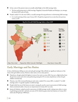 238
n	 In fact, some of the poorest states are actually ranked high on the child marriage index.
	 •	 The best performing states in child marriage: Nagaland, Arunachal Pradesh and Manipur, are amongst
the lowest GDP states of India.
n	 Punjab, ranked 13 in the state GDPs, is actually amongst the top performers in eleminating child marriage.
	 •	 It is worth pointing of that as per Census 2011, Punjab has improved its sex ratio from the previous
census as well.
Early Marriage and Sex Ratios
Is there a link between falling sex ratio and early girl marriage? After all both are significant indicators of the
status of the girl child in society. However, there seems to be no clear pattern.
n	 Puducherry, though ranked 4th highest in terms of sex ratio in census 2001, has seen a slight decline from
the previous census and is the worst performing among the UTs in terms of preference to have the girl
children married early.
n	 Haryana, one of the worst performing sex ratio states, ranked 29 in census 2001, is ranked 17 in child
marriage and is 7 in gender equality in child marriage.
n	 Punjab which has one of the lowest sex ratios is among the top five states in prevention of child marriage.
And as mentioned earlier, it has seen an improvement in Census 2011 sex ratio.
n	 Jammu & Kashmir, ranked seventh in prevention of child marriage overall, is doing worse when it comes
to girls being married off, and had a sex ratio of 941 which has gone down by 82 points in Census 2011
(with only 859 girls per 1000 boys).
Map: Not to Scale Prepared by: HAQ: Centre for Child Rights 	 Data Source: Census 2001
Fig 10.4: Overall Child Marriage Index vs State GDP
1-5 1-5
Ranking –
Child Marriage
Ranking –
State GDP
6-10 6-10
11-14 11-14
15-19
20-21
15-19
20-21
25-29 25-29
 