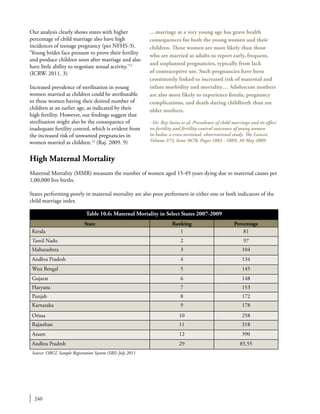 240
Our analysis clearly shows states with higher
percentage of child marriage also have high
incidences of teenage pregnancy (per NFHS-3).
‘Young brides face pressure to prove their fertility
and produce children soon after marriage and also
have little ability to negotiate sexual activity.’12
(ICRW. 2011. 3)
Increased prevalence of sterilisation in young
women married as children could be attributable
to these women having their desired number of
children at an earlier age, as indicated by their
high fertility. However, our findings suggest that
sterilisation might also be the consequence of
inadequate fertility control, which is evident from
the increased risk of unwanted pregnancies in
women married as children.13
(Raj. 2009. 9)
High Maternal Mortality
Maternal Mortality (MMR) measures the number of women aged 15-49 years dying due to maternal causes per
1,00,000 live births.
States performing poorly in maternal mortality are also poor performers in either one or both indicators of the
child marriage index
…marriage at a very young age has grave health
consequences for both the young women and their
children. These women are more likely than those
who are married as adults to report early, frequent,
and unplanned pregnancies, typically from lack
of contraceptive use. Such pregnancies have been
consistently linked to increased risk of maternal and
infant morbidity and mortality… Adolescent mothers
are also more likely to experience fistula, pregnancy
complications, and death during childbirth than are
older mothers.
- Dr. Raj Anita et al. Prevalence of child marriage and its effect
on fertility and fertility-control outcomes of young women
in India: a cross-sectional, observational study. The Lancet,
Volume 373, Issue 9678, Pages 1883 - 1889, 30 May 2009
Table 10.6: Maternal Mortality in Select States 2007-2009
State Ranking Percentage
Kerala 1 81
Tamil Nadu 2 97
Maharashtra 3 104
Andhra Pradesh 4 134
West Bengal 5 145
Gujarat 6 148
Haryana 7 153
Punjab 8 172
Karnataka 9 178
Orissa 10 258
Rajasthan 11 318
Assam 12 390
Andhra Pradesh 29 85.55
Source: ORGI, Sample Registration System (SRS) July 2011
 