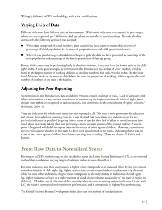17
We largely followed ACPF’s methodology, with a few modifications:
Varying Units of Data
Different indicators have different units of measurement. While some indicators are expressed in percentages,
others are rates expressed per 1,000 units. And yet others are provided as actual numbers. To make the data
comparable, the following approach was adopted:
n	 Where data comprised of actual numbers, great caution has been taken to present this in terms of
percentage of child population, i.e. in terms of proportion to actual child population in each.
n	 Where it was possible to get a breakdown of boys vs. girls, the data has been presented as percentage of the
male population and percentage of the female population of that age group.
Hence, while a state may be performing badly in absolute numbers, it may not have the lowest rank in the child
rights index. A very good example, as mentioned in the Introduction too, is that of Uttar Pradesh, which is
home to the largest number of working children in absolute numbers, but ranks 9 in the index. On the other
hand, Mizoram ranks as the worst in child labour because the proportion of working children against the total
number of children in the state is the highest.
Adjusting for Poor Reporting
As mentioned in the Introduction, data availability remains a major challenge in India. ‘Lack of adequate child-
related information is a very serious impediment to monitoring the implementation of children’s rights (even
though these rights are recognised in various treaties), and contributes to the concealment of rights violations.’2
(Mekonen. 2008. 6)
There are indicators for which some states have not reported at all. This issue is most prominent for education
and crimes. Instead of not counting them in, it was decided that those states that did not report for any
particular indicator be penalised by giving them a score of zero for their lack of effort to record/measure how
much abuse is actually taking place and portraying a more accurate picture of the ground realities. A case in
point is Nagaland which did not report even one incidence of crime against children. However, a continuous
rise in crimes against children in that state has been well-documented in the media, indicating that it was not
a case of no crimes against children, but of non-reporting/ not recording. (Please see chapter 9: Crime and
Justice).
From Raw Data to Normalised Scores
Drawing on ACPF’s methodology, we also decided to adopt the Linear Scaling Technique (LST), a conventional
method that standardises varying ranges of indicator values to scores from 0 to 1.
For some indicators and their components, a higher value corresponds to an increased effort by the government
towards realisation of child rights (eg. higher vaccination rates correspond to better performance by the state)
while for some other indicators, a higher value corresponds to the state’s failure in realisation of child rights
(eg. higher incidences of rape or a higher number of child labour indicates an inability of the state to protect its
children). LST takes care of this issue of directionality when it comes to scoring various indicators. Hence, with
LST, the value 0 corresponds to lowest/worst performance, and 1 corresponds to highest/best performance.
The United Nations’ Human Development Index also uses this method of standardisation.
 