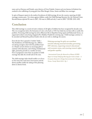 243
states such as Haryana and Punjab, some districts of Uttar Pradesh, Gujarat and even Jammu & Kashmir has
resulted in the trafficking of young girls from West Bengal, Orissa, Assam and Bihar into marriages.
In spite of frequent reports in the media of incidences of child marriage all over the country, reporting of child
marriages remains poor. For crimes against children, under the Child Marriage Restraint Act, the National Crime
Records Bureau reported 96 cases in 2007, 104 cases in 2008 and only 3 cases in 2009.14
(NCRB. 2010. 409)
Conclusion
That child marriage is a social evil and a violation of all rights of children has been recognised for decades now.
This very recognition led to the formation of a law as far back as 1929, but India has not been able to tackle this
problem. Protesting child marriage has led to Bhanwari Bai in Rajasthan being raped and Shakuntala Verma, an
anganwadi worker’s arms being chopped off in Madhya Pradesh for resisting rape. Child marriages continue to
be attended and blessed by political leaders who do not wish to challenge the system.
Even the law that is passed in ‘modern’ India –
The Prohibition of Child Marriage Act, 2006 is
not daring enough to deal with the problem head
on. Despite several schemes to encourage girls to
continue with education, and it being a fundamental
right, patriarchy prevails in a number of states.
Even in progressive states there are pockets of child
marriage that defy the overall rank of the state.
The child marriage index should enable us to focus
on the states that need more intervention and the
district profiles enable the taking of this planning
down to district levels.
Delaying marriage for girls can contribute
towards reducing maternal mortality, preventing
HIV infection, improving women’s educational
and economic status, and ensuring women’s rights
and gender equality.
- International Center for Research on Women (ICRW)
Report to Unicef. Delaying Marriage for Girls in India – A
Formative Research to Design Interventions for Changing
Norms. Unicef. March 2011. Pg. 1
 