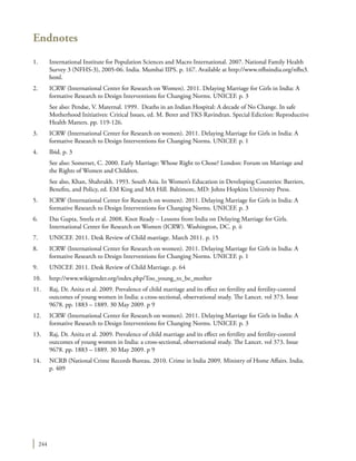 244
Endnotes
1.	 International Institute for Population Sciences and Macro International. 2007. National Family Health
Survey 3 (NFHS-3), 2005-06. India. Mumbai IIPS. p. 167. Available at http://www.nfhsindia.org/nfhs3.
html.
2.	 ICRW (International Center for Research on Women). 2011. Delaying Marriage for Girls in India: A
formative Research to Design Interventions for Changing Norms. UNICEF. p. 3
	 See also: Pendse, V. Maternal. 1999. Deaths in an Indian Hospital: A decade of No Change. In safe
Motherhood Initiatives: Critical Issues, ed. M. Berer and TKS Ravindran. Special Ediction: Reproductive
Health Matters. pp. 119-126.
3.	 ICRW (International Center for Research on women). 2011. Delaying Marriage for Girls in India: A
formative Research to Design Interventions for Changing Norms. UNICEF. p. 1
4.	 Ibid. p. 3
	 See also: Somerset, C. 2000. Early Marriage: Whose Right to Chose? London: Forum on Marriage and
the Rights of Women and Children.
	 See also, Khan, Shahrukh. 1993. South Asia. In Women’s Education in Developing Countries: Barriers,
Benefits, and Policy, ed. EM King and MA Hill. Baltimore, MD: Johns Hopkins University Press.
5.	 ICRW (International Center for Research on women). 2011. Delaying Marriage for Girls in India: A
formative Research to Design Interventions for Changing Norms. UNICEF. p. 3
6.	 Das Gupta, Sreela et al. 2008. Knot Ready – Lessons from India on Delaying Marriage for Girls.
International Center for Research on Women (ICRW). Washington, DC. p. ii
7.	 UNICEF. 2011. Desk Review of Child marriage. March 2011. p. 15
8.	 ICRW (International Center for Research on women). 2011. Delaying Marriage for Girls in India: A
formative Research to Design Interventions for Changing Norms. UNICEF. p. 1
9.	 UNICEF. 2011. Desk Review of Child Marriage. p. 64
10.	http://www.wikigender.org/index.php/Too_young_to_be_mother
11.	 Raj, Dr. Anita et al. 2009. Prevalence of child marriage and its effect on fertility and fertility-control
outcomes of young women in India: a cross-sectional, observational study. The Lancet. vol 373. Issue
9678. pp. 1883 – 1889. 30 May 2009. p 9
12.	 ICRW (International Center for Research on women). 2011. Delaying Marriage for Girls in India: A
formative Research to Design Interventions for Changing Norms. UNICEF. p. 3
13.	 Raj, Dr. Anita et al. 2009. Prevalence of child marriage and its effect on fertility and fertility-control
outcomes of young women in India: a cross-sectional, observational study. The Lancet. vol 373. Issue
9678. pp. 1883 – 1889. 30 May 2009. p 9
14.	 NCRB (National Crime Records Bureau. 2010. Crime in India 2009. Ministry of Home Affairs. India.
p. 409
 