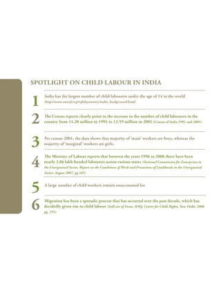 246
India has the largest number of child labourers under the age of 14 in the world
(http://www.unicef.org/infobycountry/india_background.html)
The Census reports clearly point to the increase in the number of child labourers in the
country from 11.28 million in 1991 to 12.59 million in 2001 (Census of India 1991 and 2001)
Per census 2001, the data shows that majority of ‘main’ workers are boys, whereas the
majority of ‘marginal’ workers are girls.
The Ministry of Labour reports that between the years 1996 to 2006 there have been
nearly 2.86 lakh bonded labourers across various states (National Commission for Enterprises in
the Unorganised Sector, Report on the Conditions of Work and Promotion of Livelihoods in the Unorganised
Sector, August 2007, pg 105)
A large number of child workers remain unaccounted for
Migration has been a sporadic process that has occurred over the past decade, which has
decidedly given rise to child labour (Still out of Focus, HAQ: Centre for Child Rights, New Delhi, 2008
pg. 191)
Spotlight on child labour in India
1
2
3
4
5
6
 