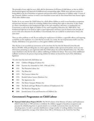 249
The principle of every right for every child calls for elimination of all forms of child labour, so that no child is
discriminated against and deprived of childhood and corresponding rights. While more and more sectors are
being added to the list of hazardous occupations and processes where employment of children under 14 years of
age is banned, children continue to work in non-hazardous sectors and are thus denied their basic human rights,
which other children enjoy.
Further, by its very nature the Child Labour Act, which allows children to work in non-hazardous occupations
and processes, becomes a vehicle for excluding children from realising their right to education. It thus stands
as a direct contradiction to the fundamental right to free and compulsory education, as mandated by our
Constitution as well as the Right of Children to Free and Compulsory Education Act, 2009 (RTE). Any
fundamental right has to be based on right to equal opportunity and hence must be based on the principle of
access to the same education for all children. Concomitantly, how can a child be in school and at work at the
same time?
There are other problems as well. By not making the employment of children a cognizable offence and imposing
a small fine on the employers, it is a law that has no teeth. As a result, the rate of prosecution itself is very low.
Clearly, child labour is not perceived as a crime against children and humanity.
That this law is not accorded any seriousness can be seen from the fact that the National Crime Records
Bureau (NCRB), while providing data on crimes against children under special and local laws, leaves out any
information pertaining to cases registered under the Child Labour Act and the Bonded Labour Act. The other
major drawback is that this law fails to address trafficking of children for labour. Thus many of the middlemen/
traffickers involved in the process of procuring children for labour are beyond the reach of the child labour
legislation
The other laws that deal with child labour are:
n	 1933	 Children (Pledging of Labour) Act
n 	1948	 Factories Act (Amended in 1949, 1950 and 1954)
n 	1951	 The Plantation Labour Act
n 	1952	 The Mines Act
n 	1970 	 The Contract Labour Act
n 	1976	 Bonded Labour System (Abolition) Act
n 	1961	 The Apprentices Act
n 	1961	 The Motor Transport Workers Act
n 	1966	 The Beedi and Cigar Workers (Conditions of Employment) Act
n 	1958	 The Merchant Shipping Act
n 	2000	 Juvenile Justice (Care and Protection of Children) Act
Government’s Programmes on Child Labour
n	 National Child Labour Project (NCLP): The NCLP scheme of the Ministry of Labour and Employment
(MoLE) dates back to 1988 and aims to withdraw the children engaged in hazardous occupations and
processes by rehabilitating them in special schools so as to finally mainstream them into the formal
schooling system. In order to provide rehabilitation to larger number of working children, Government
decided to expand the coverage of the Scheme from 100 to 250 districts in the Tenth Five Year Plan.
 