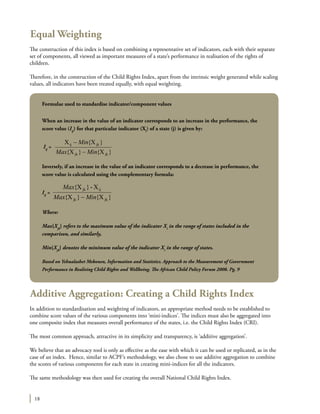 18
Equal Weighting
The construction of this index is based on combining a representative set of indicators, each with their separate
set of components, all viewed as important measures of a state’s performance in realisation of the rights of
children.
Therefore, in the construction of the Child Rights Index, apart from the intrinsic weight generated while scaling
values, all indicators have been treated equally, with equal weighting.
Additive Aggregation: Creating a Child Rights Index
In addition to standardisation and weighting of indicators, an appropriate method needs to be established to
combine score values of the various components into ‘mini-indices’. The indices must also be aggregated into
one composite index that measures overall performance of the states, i.e. the Child Rights Index (CRI).
The most common approach, attractive in its simplicity and transparency, is ‘additive aggregation’.
We believe that an advocacy tool is only as effective as the ease with which it can be used or replicated, as in the
case of an index. Hence, similar to ACPF’s methodology, we also chose to use additive aggregation to combine
the scores of various components for each state in creating mini-indices for all the indicators.
The same methodology was then used for creating the overall National Child Rights Index.
Formulae used to standardise indicator/component values
When an increase in the value of an indicator corresponds to an increase in the performance, the
score value (Iij
) for that particular indicator (Xi
) of a state (j) is given by:
Iij
=
}X{}X{
}X{X
jkjk
jkij
MinMax
Min
−
−
Inversely, if an increase in the value of an indicator corresponds to a decrease in performance, the
score value is calculated using the complementary formula:
Iij
=
}X{}X{
X-}X{
jkjk
ijjk
MinMax
Max
−
Where:
Max{Xjk
} refers to the maximum value of the indicator Xi
in the range of states included in the
comparison, and similarly,
Min{Xjk
} denotes the minimum value of the indicator Xi
in the range of states.
Based on Yehualashet Mekonen, Information and Statistics. Approach to the Measurement of Government
Performance in Realising Child Rights and Wellbeing. The African Child Policy Forum 2008. Pg. 9
 