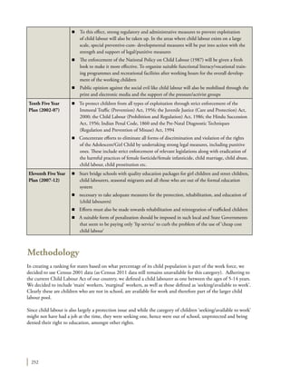 252
Methodology
In creating a ranking for states based on what percentage of its child population is part of the work force, we
decided to use Census 2001 data (as Census 2011 data still remains unavailable for this category). Adhering to
the current Child Labour Act of our country, we defined a child labourer as one between the ages of 5-14 years.
We decided to include ‘main’ workers, ‘marginal’ workers, as well as those defined as ‘seeking/available to work’.
Clearly these are children who are not in school, are available for work and therefore part of the larger child
labour pool.
Since child labour is also largely a protection issue and while the category of children ‘seeking/available to work’
might not have had a job at the time, they were seeking one, hence were out of school, unprotected and being
denied their right to education, amongst other rights.
n	 To this effect, strong regulatory and administrative measures to prevent exploitation
of child labour will also be taken up. In the areas where child labour exists on a large
scale, special preventive-cum- developmental measures will be put into action with the
strength and support of legal/punitive measures
n	 The enforcement of the National Policy on Child Labour (1987) will be given a fresh
look to make it more effective. To organize suitable functional literacy/vocational train-
ing programmes and recreational facilities after working hours for the overall develop-
ment of the working children
n	 Public opinion against the social evil like child labour will also be mobilised through the
print and electronic media and the support of the pressure/activist groups
Tenth Five Year
Plan (2002-07)
n To protect children from all types of exploitation through strict enforcement of the
Immoral Traffic (Prevention) Act, 1956; the Juvenile Justice (Care and Protection) Act,
2000; the Child Labour (Prohibition and Regulation) Act, 1986; the Hindu Succession
Act, 1956; Indian Penal Code, 1860 and the Pre-Natal Diagnostic Techniques
(Regulation and Prevention of Misuse) Act, 1994
n	 Concentrate efforts to eliminate all forms of discrimination and violation of the rights
of the Adolescent/Girl Child by undertaking strong legal measures, including punitive
ones. These include strict enforcement of relevant legislations along with eradication of
the harmful practices of female foeticide/female infanticide, child marriage, child abuse,
child labour, child prostitution etc.
Eleventh Five Year
Plan (2007-12)
n	 Start bridge schools with quality education packages for girl children and street children,
child labourers, seasonal migrants and all those who are out of the formal education
system
n	 necessary to take adequate measures for the protection, rehabilitation, and education of
(child labourers)
n	 Efforts must also be made towards rehabilitation and reintegration of trafficked children
n	 A suitable form of penalization should be imposed in such local and State Governments
that seem to be paying only ‘lip service’ to curb the problem of the use of ‘cheap cost
child labour’
 