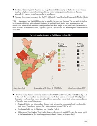255
n	 Similarly, Sikkim, Nagaland, Rajasthan and Meghalaya too find themselves in the last five in rank because
they have a high proportion of working children as per the total population of children in the state,
although they may not have a huge number in actual terms.
n	 Amongst the worst performing are also the UTs of Dadra & Nagar Haveli and Andaman & Nicobar Islands
Table 11.5 also shows how the child labour has increased in the states over the years. The state with the highest
incidence of child labour is Uttar Pradesh, followed by Andhra Pradesh. Other states with more than one
million child labour include Rajasthan, Madhya Pradesh and West Bengal. While some states have witnessed a
fall in incidence of child labour, Bihar, Haryana, Rajasthan, Uttar Pradesh and West Bengal has seen an increase
since 1991.
n Poverty is usually the most commonly cited reason for child labour. However, what we find here (Fig 11.2)
is that while that case may hold true for some states, overall, there seems to be no clearly defined pattern
linking the two. Some of the poorer states, for different reasons, have a lower child labour count, and some
of the richer states have a higher count.
l	 Nagaland, Sikkim and Mizoram have the most child labourers (as percentage of child population) in
their states. They also are amongst the 5 poorest states in terms of GDP as well
l	 Similar case holds true for Meghalaya and Himachal Pradesh
l	 Maharashtra, Uttar Pradesh, Tamil Nadu, Gujarat – all states with high GDPs – are also ranked top 10
in the labour index (as they have low percentages of their children in the work force)
Map: Not to Scale 	 Prepared by: HAQ: Centre for Child Rights 	 Data Source: Census 2001
Fig 11.2: State Performance in Child Labour vs. State GDP
1-5 1-5
Ranking –
Child Labour
Ranking –
State GDP
6-10 6-10
11-14 11-14
15-19
20-21
15-19
20-21
25-29 25-29
 