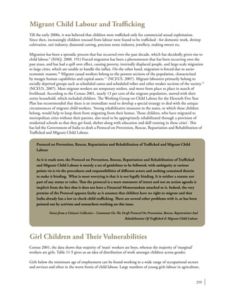 259
Migrant Child Labour and Trafficking
Till the early 2000s, it was believed that children were trafficked only for commercial sexual exploitation.
Since then, increasingly children rescued from labour were found to be trafficked - for domestic work, shrimp
cultivation, zari industry, diamond cutting, precious stone industry, jewellery, making sweets etc.
Migration has been a sporadic process that has occurred over the past decade, which has decidedly given rise to
child labour.9
(HAQ. 2008. 191) Forced migration has been a phenomenon that has been occurring over the
past years, and has had a spill over effect, causing poverty, internally displaced people, and large-scale migration
to large cities, which are unable to handle the influx. On the other hand, migration is forced due to socio-
economic reasons.10
Migrant casual workers belong to the poorest sections of the population, characterised
by meagre human capabilities and capital assets.11
(NCEUS. 2007). Migrant labourers primarily belong to
socially deprived groups such as scheduled castes and scheduled tribes and other weaker sections of the society.12
(NCEUS. 2007). Most migrant workers are temporary settlers, and move from place to place in search of
livelihood. According to the Census 2001, nearly 13 per cent of the migrant population, moved with their
entire household, which included children. The Working Group on Child Labour for the Eleventh Five Year
Plan has recommended that there is an immediate need to develop a special strategy to deal with the unique
circumstances of migrant child workers. ‘Strong rehabilitative measures in the states, to which these children
belong, would help to keep them from migrating from their homes. Those children, who have migrated to
metropolitan cities without their parents, also need to be appropriately rehabilitated through a provision of
residential schools so that they get food, shelter along with education and skill training in these cities’. This
has led the Government of India to draft a Protocol on Prevention, Rescue, Repatriation and Rehabilitation of
Trafficked and Migrant Child Labour.
Girl Children and Their Vulnerabilities
Census 2001, the data shows that majority of ‘main’ workers are boys, whereas the majority of ‘marginal’
workers are girls. Table 11.9 gives us an idea of distribution of work amongst children across gender.
Girls below the minimum age of employment can be found working in a wide range of occupational sectors
and services and often in the worst forms of child labour. Large numbers of young girls labour in agriculture,
Protocol on Prevention, Rescue, Repatriation and Rehabilitation of Trafficked and Migrant Child
Labour
As it is reads now, the Protocol on Prevention, Rescue, Repatriation and Rehabilitation of Trafficked
and Migrant Child Labour is merely a set of guidelines to be followed, with ambiguity at various
points vis-à-vis the procedures and responsibilities of different actors and nothing contained therein
to make it binding. What is most worrying is that it is not legally binding. It is neither a statute nor
part of any statue or rules. That the protocol is a mere statement of intent and not an action agenda is
implicit from the fact that it does not have a Financial Memorandum attached to it. Indeed, the very
premise of the Protocol appears faulty as it assumes that children have no right to migrate and that
India already has a law to check child trafficking. There are several other problems with it, as has been
pointed out by activists and researchers working on this issue.
Voices from a Citizen’s Collective – Comments On The Draft Protocol On Prevention, Rescue, Repatriation And
Rehabilitation Of Trafficked & Migrant Child Labour
 