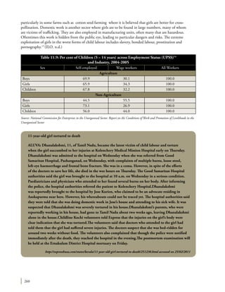 260
particularly in some farms such as cotton seed farming where it is believed that girls are better for cross-
pollination. Domestic work is another sector where girls are to be found in large numbers, many of whom
are victims of trafficking. They are also employed in manufacturing units, often many that are hazardous.
Oftentimes this work is hidden from the public eye, leading to particular dangers and risks. The extreme
exploitation of girls in the worst forms of child labour includes slavery, bonded labour, prostitution and
pornography.13
(ILO. n.d.)
11-year-old girl tortured to death
ALUVA: Dhanalakshmi, 11, of Tamil Nadu, became the latest victim of child labour and torture
when the girl succumbed to her injuries at Kolenchery Medical Mission Hospital early on Thursday.
Dhanalakshmi was admitted to the hospital on Wednesday when she was referred from Good
Samaritan Hospital, Pazhanganad, on Wednesday, with complaints of multiple burns, loose stool,
left-eye haemorrhage and frontal bone fracture. She was in a coma. However, in spite of the efforts
of the doctors to save her life, she died in the wee hours on Thursday. The Good Samaritan Hospital
authorities said the girl was brought to the hospital at 10 a.m. on Wednesday in a serious condition.
Paediatricians and physicians who attended to her found several burns on her body. After informing
the police, the hospital authorities referred the patient to Kolenchery Hospital.Dhanalakshmi
was reportedly brought to the hospital by Jose Kurien, who claimed to be an advocate residing in
Asokapurma near here. However, his whereabouts could not be traced yet. The hospital authorities said
they were told that she was doing domestic work in Jose’s house and attending to his sick wife. It was
suspected that Dhanalakshmi was severely tortured in his house.Dhanalakshmi’s parents, who were
reportedly working in his house, had gone to Tamil Nadu about two weeks ago, leaving Dhanalakshmi
alone in the house.Childline Kochi volunteers told Express that the injuries on the girl’s body were
clear indication that she was tortured.The volunteers said that doctors who attended to the girl had
told them that the girl had suffered severe injuries. The doctors suspect that she was bed-ridden for
around two weeks without food. The volunteers also complained that though the police were notified
immediately after the death, they reached the hospital in the evening.The postmortem examination will
be held at the Ernakulam District Hospital mortuary on Friday.
http://expressbuzz.com/states/kerala/11-year-old-girl-tortured-to-death/251230.html accessed on 25/02/2011
Table 11.9: Per cent of Children (5 – 14 years) across Employment Status (UPSS)14
and Industry, 2004-2005
Sex Self-employed Wage workers All Workers
Agriculture
Boys 69.9 30.1 100.0
Girls 65.9 34.3 100.0
Children 67.8 32.2 100.0
Non-Agriculture
Boys 44.5 55.5 100.0
Girls 73.1 26.9 100.0
Children 56.0 44.0 100.0
Source: National Commission for Enterprises in the Unorganised Sector. Report on the Conditions of Work and Promotion of Livelihoods in the
Unorganised Sector
 