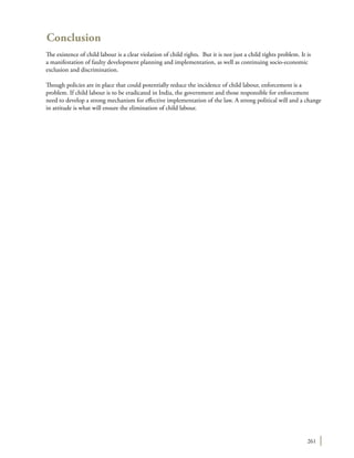 261
Conclusion
The existence of child labour is a clear violation of child rights. But it is not just a child rights problem. It is
a manifestation of faulty development planning and implementation, as well as continuing socio-economic
exclusion and discrimination.
Though policies are in place that could potentially reduce the incidence of child labour, enforcement is a
problem. If child labour is to be eradicated in India, the government and those responsible for enforcement
need to develop a strong mechanism for effective implementation of the law. A strong political will and a change
in attitude is what will ensure the elimination of child labour.
 