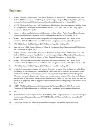 262
Endnotes
1.	 NCPCR (National Commission for Protection of children). n.d. Magnitude of Child Labour in India – An
Analysis of Official Sources of Data (draft). p. 1. http://ncpcr.gov.in/Reports/Magnitude_of_Child_Labour_
in_India_An_Analysis_of_Official_Sources_of_Data_Draft.pdf. (accessed on 16 August, 2011)
2.	 MWCD (Ministry of Women and Child Development). Child Labour, Situation Assessment, Working Group
on Development of Children for the Eleventh Five Year Plan (2007-2012) – Vol. II – Sub Group Report.
Government of India. New Delhi.
3.	 Ministry of Labour. n.d. Initiatives towards Elimination of Child Labour – Action Plan and Present Strategy.
Government of India. http://labour.nic.in/cwl/ChildLabour.htm (accessed on 29 October 2011)
4.	 NCEUS (The National Commission for Enterprises in the Unorganised Sector). 2007. Report on the
Conditions of Work and Promotion of Livelihoods in the Unorganised Sector. Academic Foundation
5.	 HAQ (HAQ: Centre for Child Rights). 2008. Still out of Focus. New Delhi. p. 195
6.	 State-wise list of NCLP Districts, Ministry of Labour & Employment, http://labour.nic.in/cwl/NclpDistricts.
htm (accessed on 14 August, 2011)
7.	 NCPCR (National Commission for Protection of children). n.d. Magnitude of Child Labour in India – An
Analysis of Official Sources of Data (draft).p. 24 http://ncpcr.gov.in/Reports/Magnitude_of_Child_Labour_
in_India_An_Analysis_of_Official_Sources_of_Data_Draft.pdf. (accessed on 16 August, 2011)
8.	 NCEUS (The National Commission for Enterprises in the Unorganised Sector). 2007. Report on the
Conditions of Work and Promotion of Livelihoods in the Unorganised Sector. Academic Foundation. p. 101
9.	 HAQ (HAQ: Centre for Child Rights). 2008. Still out of Focus. New Delhi. p. 191
10.	 In Asia, ILO research shows this close link between the pressure to migrate from rural areas and vulnerability
to trafficking. While some victims – male and female – are actually sold to traffickers by relatives or “friends”,
most human trafficking occurs during the course of voluntary but ill-prepared and uninformed migration.
Often naive and under-educated, many children and young women are tempted to leave their rural villages in
search of work. While some are simply searching for adventure in the big city and a new start in life, many are
seeking to escape poverty. www.ilo.org/public/english/standards/relm/ilc/ilc95/pdf/rep-i-b.pdf (accessed on 16
August 2011)
11.	 NCEUS (The National Commission for Enterprises in the Unorganised Sector). 2007. Report on the
Conditions of Work and Promotion of Livelihoods in the Unorganised Sector. Academic Foundation.
12.	Ibid.
13.	 ILO (International labour Organisation). n.d. World Day 2009: Give girls a chance: End child labour. http://
www.ilo.org/ipec/Campaignandadvocacy/WDACL/WorldDay2009/lang--en/index.htm (accessed on 17
August 2011)
14.	 UPSS: Usual Principal and Subsidiary Status (Subsidiary only for non-workers in principal status)
 
