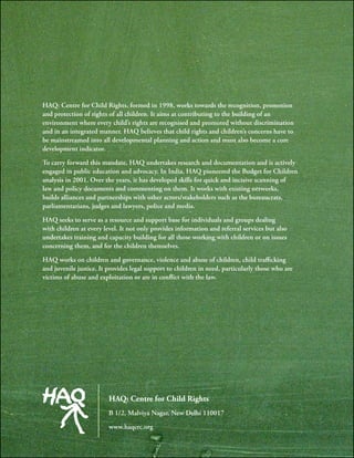 HAQ: Centre for Child Rights, formed in 1998, works towards the recognition, promotion
and protection of rights of all children. It aims at contributing to the building of an
environment where every child’s rights are recognised and promoted without discrimination
and in an integrated manner. HAQ believes that child rights and children’s concerns have to
be mainstreamed into all developmental planning and action and must also become a core
development indicator.
To carry forward this mandate, HAQ undertakes research and documentation and is actively
engaged in public education and advocacy. In India, HAQ pioneered the Budget for Children
analysis in 2001. Over the years, it has developed skills for quick and incisive scanning of
law and policy documents and commenting on them. It works with existing networks,
builds alliances and partnerships with other actors/stakeholders such as the bureaucrats,
parliamentarians, judges and lawyers, police and media.
HAQ seeks to serve as a resource and support base for individuals and groups dealing
with children at every level. It not only provides information and referral services but also
undertakes training and capacity building for all those working with children or on issues
concerning them, and for the children themselves.
HAQ works on children and governance, violence and abuse of children, child trafficking
and juvenile justice. It provides legal support to children in need, particularly those who are
victims of abuse and exploitation or are in conflict with the law.
HAQ: Centre for Child Rights
B 1/2, Malviya Nagar, New Delhi 110017
www.haqcrc.org
 