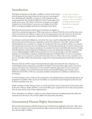 23
Introduction
The Indian constitution accords rights to children as citizens of the country,
and in keeping with their special status the State has even enacted special
laws. Declaring itself a Republic on 26 January 1950, India gave itself a
strong Constitution that mandated fulfillment of basic human rights of all
people of the country. The Indian Constitution encompasses most rights
included in the United Nations Convention on the Rights of the Child
(CRC) as Fundamental Rights and Directive Principles of State Policy.
Both the Central Government and the State Governments can legislate to
ensure these constitutional guarantees. While some matters are subjects of both the centre and the states, some
others are exclusively state subjects or subjects of the central government as per the Union List, the State List
and the Concurrent List respectively, contained in the Seventh Schedule to the Constitution of India.
In meeting its constitutional obligations, several new laws were created in independent India and some of the
old ones were inherited from the pre–independence period. Post ratification of the CRC, important child
related legislations were amended. For example, the juvenile justice law was amended to bring it in consonance
with international instruments, the law prohibiting use of ultrasound technology for sex selective abortions was
amended to make it more stringent, amendment was introduced in the law to prohibit advertisements of infant
and milk substitutes and encourage breast feeding up to 2 years, the information technology act was amended
to cover child pornography, children between the ages of 6–14 years got the right to free and compulsory
education, list of hazardous occupations prohibiting employment of children below 14 years was increased to
cover domestic sector, restaurants, eateries and recreational centres, etc. Many rules too were amended as time
went by. The Indian child is thus protected by a range of the constitutional provisions and the laws enacted over
the years.
Moreover, India has ratified a range of international human rights instruments that have a bearing on its
national legal provisions, programmes and policies. Principles of international law apply within a country by
a process of reception into ‘municipal law’ or the national or domestic legal system. In some countries the
ratification or adoption of an international treaty becomes automatically binding on the domestic courts.
Ratification of the CRC in 1992 was a reiteration of India’s commitment to its children as enshrined in its
Constitution.
As mentioned above, states in India are also committed to enacting legal measures and formulating policies and
programmes for children. Most central acts for children are enacted in the states through state rules, the need
for which is specified in the Acts.
Ideally to develop an index ranking of states, we would need to have access to information of such actions taken
by the states. However, despite all efforts, it was not possible to get a comprehensive list of rules and enactments
from the states and the status of their implementation.
Hence, although we are adding in a chapter on status of general measures of implementation that reflects the
commitments of the states, it has not been added to the main index and ranked.
International Human Rights Instruments
All international instruments ratified by the government of India become applicable to the states. Table 1 gives
the status of compliance with international human rights instruments by India. All of them have provisions in
them that also apply to children.
“In the little world in
which children have their
existence, there is nothing
so finely perceived and
finely felt, as injustice”
Charles Dickens
 