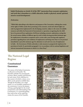 26
The National Legal
Regime
Constitutional
Guarantees
The essence of the Indian Constitution
is reflected in its Preamble. The
Preamble embodies the essential goals
of justice, liberty, equality and fraternity
for each citizen. Every child born in
this country is by birth a citizen, so no
efforts can be spared to establish these.
Though the Preamble is not a legal
statute, it is an inviolable component of
the constitution. It serves the purpose
of being a guiding light for the overall
interpretation and understanding of the
Constitution; it is a powerful guiding
force and no law can be made that
vitiates the essence of the Preamble.
India’s Declaration on Article 32 of the CRC2
(protection from economic exploitation
and work that is hazardous to a child’s education, health or physical, mental, spiritual,
moral or social development)
Declaration:
“While fully subscribing to the objectives and purposes of the Convention, realising that certain
of the rights of child, namely those pertaining to the economic, social and cultural rights can
only be progressively implemented in the developing countries, subject to the extent of available
resources and within the framework of international co–operation; recognising that the child
has to be protected from exploitation of all forms including economic exploitation; noting that
for several reasons children of different ages do work in India; having prescribed minimum ages
for employment in hazardous occupations and in certain other areas; having made regulatory
provisions regarding hours and conditions of employment; and being aware that it is not practical
immediately to prescribe minimum ages for admission to each and every area of employment
in India – the Government of India undertakes to take measures to progressively implement the
provisions of article 32, particularly paragraph 2 (a), in accordance with its national legislation and
relevant international instruments to which it is a State Party.”
 