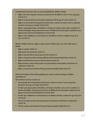 27
Constitutional Guarantees that are meant specifically for children include:
•	 Right to free and compulsory elementary education for all children in the 6–14 year age group  
(Article 21 A)
•	 Right to be protected from any hazardous employment till the age of 14 years (Article 24)
•	 Right to be protected form being abused and forced by economic necessity to enter occupations
unsuited to their age or strength (Article 39(e))
•	 Right to equal opportunities and facilities to develop in a healthy manner and in conditions of
freedom and dignity and guaranteed protection of childhood and youth against exploitation and
against moral and material abandonment (Article 39 (f))
•	 Right to early childhood care and education to all children until they complete the age of six
years (Article 45)
Besides, Children also have rights as equal citizens of India, just as any other adult male or
female:
•	 Right to equality (Article 14)             
•	 Right against discrimination (Article 15)
•	 Right to personal liberty and due process of law (Article 21)             
•	 Right to being protected from being trafficked and forced into bonded labour (Article 23)	
•	 Right of minorities for protection of their interests (Article 29)
•	 Right of weaker sections of the people to be protected from social injustice and all forms of
exploitation (Article 46)
•	 Right to nutrition and standard of living and improved public health (Article 47)        
Directive Principles of State Policy guiding state action in matters relating to children
specifically are:
State shall take necessary measures to:
•	 Protect people from being abused and forced by economic necessity to enter occupations
unsuited to their age or strength (Article 39(e))
•	 Provide equal opportunities and facilities to develop in a healthy manner and in conditions of
freedom and dignity and guarantee protection of childhood and youth against exploitation and
against moral and material abandonment (Article 39(f))
•	 Provide early childhood care and education to all children until they complete the age of six years
(Article 45)
•	 Protect the weaker sections of the people from social injustice and all forms of exploitation
(Article 46)
•	 Provide nutrition and standard of living and improved public health (Article 47)
 
