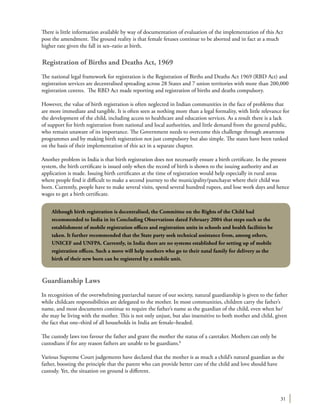 31
There is little information available by way of documentation of evaluation of the implementation of this Act
post the amendment. The ground reality is that female fetuses continue to be aborted and in fact at a much
higher rate given the fall in sex–ratio at birth.
Registration of Births and Deaths Act, 1969
The national legal framework for registration is the Registration of Births and Deaths Act 1969 (RBD Act) and
registration services are decentralised spreading across 28 States and 7 union territories with more than 200,000
registration centres. The RBD Act made reporting and registration of births and deaths compulsory.
However, the value of birth registration is often neglected in Indian communities in the face of problems that
are more immediate and tangible. It is often seen as nothing more than a legal formality, with little relevance for
the development of the child, including access to healthcare and education services. As a result there is a lack
of support for birth registration from national and local authorities, and little demand from the general public,
who remain unaware of its importance. The Government needs to overcome this challenge through awareness
programmes and by making birth registration not just compulsory but also simple. The states have been ranked
on the basis of their implementation of this act in a separate chapter.
Another problem in India is that birth registration does not necessarily ensure a birth certificate. In the present
system, the birth certificate is issued only when the record of birth is shown to the issuing authority and an
application is made. Issuing birth certificates at the time of registration would help especially in rural areas
where people find it difficult to make a second journey to the municipality/panchayat where their child was
born. Currently, people have to make several visits, spend several hundred rupees, and lose work days and hence
wages to get a birth certificate.
Guardianship Laws
In recognition of the overwhelming patriarchal nature of our society, natural guardianship is given to the father
while childcare responsibilities are delegated to the mother. In most communities, children carry the father’s
name, and most documents continue to require the father’s name as the guardian of the child, even when he/
she may be living with the mother. This is not only unjust, but also insensitive to both mother and child, given
the fact that one–third of all households in India are female–headed.
The custody laws too favour the father and grant the mother the status of a caretaker. Mothers can only be
custodians if for any reason fathers are unable to be guardians.8
Various Supreme Court judgements have declared that the mother is as much a child’s natural guardian as the
father, boosting the principle that the parent who can provide better care of the child and love should have
custody. Yet, the situation on ground is different.
Although birth registration is decentralised, the Committee on the Rights of the Child had
recommended to India in its Concluding Observations dated February 2004 that steps such as the
establishment of mobile registration offices and registration units in schools and health facilities be
taken. It further recommended that the State party seek technical assistance from, among others,
UNICEF and UNFPA. Currently, in India there are no systems established for setting up of mobile
registration offices. Such a move will help mothers who go to their natal family for delivery as the
birth of their new born can be registered by a mobile unit.
 