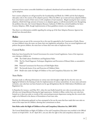 33
treatment of even minor correctible disabilities in orphaned, abandoned and surrendered children who are put
up for adoption.
Inter–country adoptions are still governed by the Guardianship and Wards Act (1890) and the final adoption
takes place only in the country of the adoptive parents. Often the follow–up is weak and many adopted children
have come back in search of their roots or with complaints of mal–treatment. Illegal sourcing for inter–country
adoption, which fetch huge amounts of money to an adoption agency, is well documented by now. Recognising
the problems that arise, the Central Adoption Resource Authority (CARA) has evolved Guidelines for Inter–
Country Adoption, 2006, though implementation of these guidelines remains very inadequate.
That there is no information available regarding the setting up of the State Adoption Resource Agencies has
already been discussed above.
Rules
Children’s issues are part of the concurrent list or the state list appended to the Constitution of India. Hence,
on most children’s issues the states can frame their own legislations and policies. Even on central legislations and
policies that govern children, the states have to frame their own rules to implement them.
Central Rules
Rules have been framed by the Central Government for certain Central Legislations. Some of the important
ones relating to children are:
1988	 The Child Labour (Prohibition and Regulation) Rules
1996	 The Pre–Natal Diagnostic Techniques (Regulation and Prevention of Misuse) Rules, as amended in
20039
2006	 National Commission for Protection of Child Rights Rules
2007	 The Juvenile Justice (Care and Protection of Children) Rules
2010	 Model rules under the Right of Children to Free and Compulsory Education Act, 2009
State Rules
Attempts made at collecting information on various state rules brought to light the fact that the states are
lagging far behind on the framing of rules for implementation of various national laws. In most states and union
territories, state rules have not been framed even for age old legislations like the Child Labour (Prohibition and
Regulation) Act.
In Rajasthan for instance, until May 2011, when the state finally framed the new rules on juvenile justice, the
old rules were being followed, flouting the legal requirement. Similarly in Bihar, neither have new rules been
framed nor is there any order or circular of the concerned government department stating that the central rules
ought to be followed in the absence of formulation of new state rules.
Based on the information gathered, we have attempted to list out the states that have made their own rules on
some of the major laws for children, showing their commitment to them.
State Rules under the Right of Children to Free and Compulsory Education Act, 2009 (RTE)
The Central Model Rules on Right of Children to Free and Compulsory Education were notified in the Official
Gazette on 8 April 2010. As of 1 April 2011, one year after the right to free and compulsory education came
 