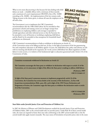 35
What is even more disconcerting is that because the laws dealing with child
labour are weak – a bailable offence with a minimum of three months
and a maximum of a year’s imprisonment OR/AND a fine of Rs. 10,000
extending to Rs. 20,000 – the implementation of the law remains tardy.
Taking recourse to the choice given, in almost all cases the employers are let
off with a fine.
The Government is yet to implement the CRC Committee’s
recommendation that the 1986 Child Labour Act be amended so that
government schools and training centres are no longer exempt from
prohibitions on employing children; and coverage is expanded to
include agriculture and other informal sectors or that the Factories Act
be amended to cover all factories or workshops employing child labour
and the Beedi Act be amended so that exemptions for household–based
production are eliminated.
CRC Committee’s recommendation to India to withdraw its declaration on Article 32
of the Convention seems to be falling on deaf ears. In fact, in the light of enactment of the law guaranteeing
free and compulsory education to all children aged 6–14 years, the child labour law, policy and schemes are left
with no meaning and should not be required at all. As the current child labour law allows regulation of child
labour in some sectors, it is violative of the fundamental right to education guaranteed under Article 21A of the
Constitution of India.
State Rules under Juvenile Justice (Care and Protection of Children) Act
In 2007 the Ministry of Women and Child Development notified the Juvenile Justice (Care and Protection
of Children) Rules, 2007 as the central model rules on juvenile justice. Under Rule 96 of these central model
rules, the states are required to frame their own rules conforming to the 2007 central model rules or else the
central model rules apply mutatis mutandis. The exact status of formulation of juvenile justice rules in the states
Committee recommends withdrawal of declaration on Article 32
The Committee encourages the State party to withdraw its declaration with respect to article 32 of the
Convention, as it is unnecessary in light of the efforts the State party is making to address child labour.
28 January 2000
CRC/C/15/Add.115
In light of the State party’s numerous measures to implement progressively article 32 of the
Convention, the Committee has serious doubt at the necessity of this declaration....In line with
its previous recommendations [Ibid., para. 66], and in light of the 1993 Vienna Declaration and
Programme of Action, the Committee urges the State party to withdraw the declaration made to article
32 of the Convention.
CRC/C/15/Add.228
30 January 2004
 