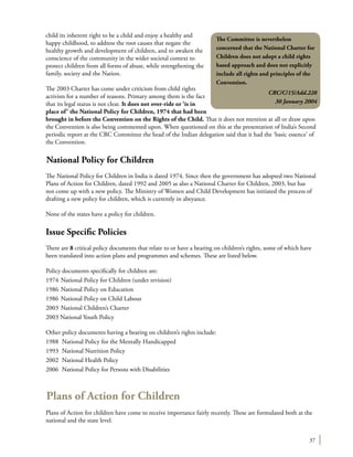 37
child its inherent right to be a child and enjoy a healthy and
happy childhood, to address the root causes that negate the
healthy growth and development of children, and to awaken the
conscience of the community in the wider societal context to
protect children from all forms of abuse, while strengthening the
family, society and the Nation.
The 2003 Charter has come under criticism from child rights
activists for a number of reasons. Primary among them is the fact
that its legal status is not clear. It does not over-ride or ‘is in
place of’ the National Policy for Children, 1974 that had been
brought in before the Convention on the Rights of the Child. That it does not mention at all or draw upon
the Convention is also being commented upon. When questioned on this at the presentation of India’s Second
periodic report at the CRC Committee the head of the Indian delegation said that it had the ‘basic essence’ of
the Convention.
National Policy for Children
The National Policy for Children in India is dated 1974. Since then the government has adopted two National
Plans of Action for Children, dated 1992 and 2005 as also a National Charter for Children, 2003, but has
not come up with a new policy. The Ministry of Women and Child Development has initiated the process of
drafting a new policy for children, which is currently in abeyance.
None of the states have a policy for children.
Issue Specific Policies
There are 8 critical policy documents that relate to or have a bearing on children’s rights, some of which have
been translated into action plans and programmes and schemes. These are listed below.
Policy documents specifically for children are:
1974	National Policy for Children (under revision)
1986	National Policy on Education
1986	National Policy on Child Labour
2003	National Children’s Charter
2003 National Youth Policy
Other policy documents having a bearing on children’s rights include:
1988	 National Policy for the Mentally Handicapped
1993	 National Nutrition Policy
2002	 National Health Policy
2006	 National Policy for Persons with Disabilities
Plans of Action for Children
Plans of Action for children have come to receive importance fairly recently. These are formulated both at the
national and the state level.
The Committee is nevertheless
concerned that the National Charter for
Children does not adopt a child rights
based approach and does not explicitly
include all rights and principles of the
Convention.
CRC/C/15/Add.228
30 January 2004
 