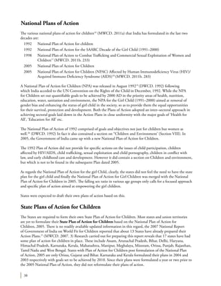 38
National Plans of Action
The various national plans of action for children16
(MWCD. 2011a) that India has formulated in the last two
decades are:
1992	 National Plan of Action for children
1992	 National Plan of Action for the SAARC Decade of the Girl Child (1991–2000)
1998	 National Plan of Action to Combat Trafficking and Commercial Sexual Exploitation of Women and
Children17
(MWCD. 2011b. 233)
2005	 National Plan of Action for Children
2005	 National Plan of Action for Children (NPAC) Affected by Human Immunodeficiency Virus (HIV)/
Acquired Immuno Deficiency Syndrome (AIDS)18
(MWCD. 2011b. 283)
A National Plan of Action for Children (NPA) was released in August 199219
(DWCD. 1992) following
which India acceded to the UN Convention on the Rights of the Child in December, 1992. While the NPA
for Children set out quantifiable goals to be achieved by 2000 AD in the priority areas of health, nutrition,
education, water, sanitation and environment, the NPA for the Girl Child (1991–2000) aimed at removal of
gender bias and enhancing the status of girl child in the society, so as to provide them the equal opportunities
for their survival, protection and development. Both the Plans of Action adopted an inter–sectoral approach in
achieving sectoral goals laid down in the Action Plans in close uniformity with the major goals of ‘Health for
All’, ‘Education for All’ etc.
The National Plan of Action of 1992 comprised of goals and objectives not just for children but women as
well.20
(DWCD. 1992) In fact it also contained a section on “Children and Environment’ (Section VIII). In
2005, the Government of India came up with a new National Plan of Action for Children.
The 1992 Plan of Action did not provide for specific actions on the issues of child participation, children
affected by HIV/AIDS, child trafficking, sexual exploitation and child pornography, children in conflict with
law, and early childhood care and development. However it did contain a section on Children and environment,
but which is not to be found in the subsequent Plan dated 2005.
As regards the National Plan of Action for the girl Child, clearly, the states did not feel the need to have the state
plan for the girl child and finally the National Plan of Action for Girl Children was merged with the National
Plan of Action for Children in 2005. The falling sex ratio in various age groups only calls for a focused approach
and specific plan of action aimed at empowering the girl children.
States were expected to draft their own plans of action based on this.
State Plans of Action for Children
The States are required to form their own State Plan of Action for Children. Most states and union territories
are yet to formulate their State Plan of Action for Children based on the National Plan of Action for
Children, 2005. There is no readily available updated information in this regard, the 2007 National Report
of Government of India on World Fit for Children reported that about 13 States have already prepared their
Action Plans.21
(MWCD. 2007. 3) Research carried out for preparing this report reveals that 17 states have had
some plan of action for children in place. These include Assam, Arunachal Pradesh, Bihar, Delhi, Haryana,
Himachal Pradesh, Karnataka, Kerala, Maharashtra, Manipur, Meghalaya, Mizoram, Orissa, Punjab, Rajasthan,
Tamil Nadu and West Bengal. States with Plan of Action for Children post formulation of the National Plan
of Action, 2005 are only Orissa, Gujarat and Bihar. Karnataka and Kerala formulated their plans in 2004 and
2003 respectively with goals set to be achieved by 2010. Since their plans were formulated a year or two prior to
the 2005 National Plan of Action, they did not reformulate their plans of action.
 