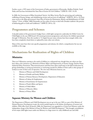 39
Further, as per a 1995 report of the Government of India, governments of Karnataka, Madhya Pradesh, Tamil
Nadu and Goa have formulated the State Plan of Action for Girl Children.22
(DWCD. 1995. 19-29)
In 2008, the Government of Bihar formulated ‘Astitva’, the Bihar Action Plan for preventing and combating
trafficking of human beings, and rehabilitating victims and survivors of trafficking.23
(MWCD. 2011a. 22) Even
more recent is the Bihar government’s State Plan of Action for Elimination, Release and Rehabilitation of Child
Labour.24
(Govt. of Bihar. 2006) Karnataka too has a plan of action to deal with Devadasi tradition (the practice
of dedicating girls to Gods and Goddesses).25
(MWCD. 2011a. 22)
Programmes and Schemes
A decadal analysis of the government’s budget from a child rights’ perspective undertaken by HAQ: Centre for
Child Rights in the year 2000 found 120 central government programmes and schemes for children operational
through 13 Ministries. Now this number is 73, largely because many schemes have been merged, while a few
have been completely closed down or replaced by some other new scheme.
Many of the states have their own specific programmes and schemes, for which a comprehensive list was not
available at this stage.
Mechanisms for Realization of Rights of Children
Ministries
There are 9 Ministries catering to the needs of children in a substantial way, though there are others too that
have taken a few initiatives e.g. Ministries of Home Affairs and Departments of Atomic Energy, Nuclear Power,
Industrial Policy Promotion, Telecommunications and Posts have taken small steps in the field of education by
giving scholarships or setting up institutions or instituting rewards for children of their staff or other groups of
workers in some of their areas of operation. The nine main Ministries however, are:
1.	 Ministry of Women and Child Development
2.	 Ministry of Health and Family Welfare
3.	 Ministry of Human Resource Development, Department of Education
4.	 Ministry of Labour & Employment
5.	 Ministry of Social Justice & Empowerment
6.	 Ministry of Youth Affairs and Sports
7.	 Ministry of Tribal Affairs
8.	 Ministry of Minority Affairs
9.	 Ministry of Home Affairs
Separate Ministry for Women and Children
The Department of Women and Child Development was set up in the year 1985 as a part of the Ministry of
Human Resource Development to give the much needed impetus to the holistic development of women and
children. With effect from 30 January 2006, the Department was upgraded to a Union level Ministry under the
independent charge of the Minister of State for Women and Child Development.26
This brought consolidation
of two major child rights issues under one Ministry to a large extent viz. early childhood care and child
 
