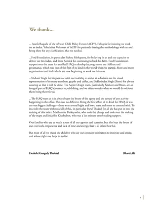 v
We thank...
... Assefa Buquele of the African Child Policy Forum (ACPF), Ethiopia for insisting we work
on an index. Yehulashet Mekonan of ACPF for patiently sharing the methodology with us and
being there for any clarifications that we needed.
...Ford Foundation, in particular Bishnu Mohapatra, for believing in us and our capacity to
deliver on this index, and Steve Solnick for continuing to back his faith. Ford Foundation’s
support over the years has enabled HAQ to develop its programme on children and
governance, which was one of the first of its kind in the world when we started. More and more
organisations and individuals are now beginning to work on this now.
...Nishant Singh for his patience with our inability to arrive at a decision on the visual
representation of so many numbers, graphs and tables, and Sukhvinder Singh (Bitoo) for always
assuring us that it will be done. The Aspire Design team, particularly Nishant and Bitoo, are an
integral part of HAQ’s journey in publishing, and we often wonder what we would do without
them being there for us.
...The HAQ team as it is always bears the brunt of the agony and the ecstasy of any activity
happening in the office. This was no different. Being the first effort of its kind for HAQ, it was
an even bigger challenge---there were several highs and lows, tears and stress to contend with. To
its credit the team withstood all of this, in particular Parul Thukral for all she has put in into the
making of this index, Madhumita Purkayastha, who took the plunge and took over the making
of the maps and Indarilin Kharbubon, who was a last minute proof reading support.
Our families who are as much a part of all our agonies and ecstasies, but also bear the brunt of
our overwork, impatience and lack of time and energy, that is so often their lot.
But most of all we thank the children who are our constant inspiration to innovate and create,
and whose rights we hope to realise.
Enakshi Ganguly Thukral	 Bharti Ali
 
