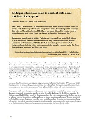 42
However, the selection of the members in the states too has been questioned. For example, in Rajasthan all
the members of the state commission also hold other government offices. In Maharashtra, one of the members
of the state commission was also on the selection panel for the commission, amounting to a clear violation of
ethical, transparent and accountable governance. In October 2010, the Chairperson of the Madhya Pradesh
State Commission for Protection of Child Rights was in news for having shown utter disregard for the poor
children. According to her, horoscopes of children in the Nutrition Centres should be verified by a Brahmin
priest and if the priest opines that the child will grow into a good citizen, it must be provided treatment, while
the rest can be left to their fate as the government cannot spend on them. There has been no action against her
till date.
Moreover, these Commissions are budgeted as a programme or scheme of the Ministry of Women and Child
Development or its corresponding department in the states. This affects their autonomy and hampers effective
monitoring of the state on implementation of child rights, which is a critical role of these commissions.
The payment made to the chairpersons and members of the commissions too differ from state to state. In
Karnataka for example pays members per day of sitting fees, while Delhi pays Rs. 25,000 per month for the
Chairperson and Rs.20,000 per month for the other members. They are entitled to no other facilities and are to
be full time with the Commission, not being allowed to take on any other employment. The only exception is
for Retired Government Employees, whose last salary would be matched. Given the poor remuneration being
offered, there is very little hope of getting a professionally qualified young person, who needs to earn a living, to
be on the Commission. Only retired government employees would find it worth their while.
Child panel head says priest to decide if child needs
nutrition, kicks up row
Himanshi Dhawan, TNN, Feb 9, 2011, 03.45am IST
NEW DELHI: “My suggestion is to appoint a Brahmin priest in each of these centres and require the
priest to verify the horoscope of every child brought to the centre. After studying a child’s horoscope
if the priest is of the opinion that the child will grow into a good citizen of this country, it must be
provided treatment at the centre. For the rest, I would say, let us leave them to their fate...”
This statement allegedly made by Madhya Pradesh’s child rights panel chief Justice Sheela Khanna
to tackle malnutrition has raised the hackles of activists. They have demanded that the National
Commission for Protection of Child Rights (NCPCR) take action against Khanna. NCPCR
chairperson Shanta Sinha has written to the state commission asking for a response adding that if true
the remarks were “obnoxious” and flouts child rights.
Source: http://articles.timesofindia.indiatimes.com/2011–02–09/india/28545095_1_child–rights–
shanta–sinha–priest, accessed on 1 March 2011
 