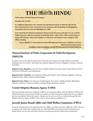 43
National Institute of Public Cooperation & Child Development
(NIPCCD)
In order to cater to the regional requirements of research and training in the field of Women and Child
Development in the country, the institute has setup four Regional Centres at Bangalore, Guwahati, Lucknow
and Indore.
Regional Centre, Bangalore covers the States of Andhra Pradesh, Karnataka, Kerala, Tamil Nadu and Union
Territories of Puducherry and Lakshadweep.
Regional Centre, Guwahati covers the States of Arunachal Pradesh, Assam, Manipur, Meghalaya, Mizoram,
Nagaland, Orissa, Sikkim Tripura and West Bengal.
Regional Centre, Indore covers the States of Chhattisgarh, Goa, Gujarat, Madhya Pradesh, Maharashtra,
Rajasthan and Union Territories of Dadra and Nagar Haveli and Daman and Diu.
Central Adoption Resource Agency (CARA)
The Central Adoption Resource Authority (CARA) is an Autonomous Body under the Ministry of Women &
Child Development, Government of India. Its mandate is to find a loving and caring family for every orphan/
destitute/surrendered child in the country. Adoptions in the states are to be co–ordinated through the State
Adoption Resource Agency (SARA). There is no list of such agencies available as yet.
Juvenile Justice Boards (JJBs) and Child Welfare Committees (CWCs)
As per the Juvenile Justice (Care and Protection) Act, 2000, every distict must have a JJB and a CWC. However,
according to the Government of India, there are 548 Child Welfare Committees and 561 Juvenile Justice.
Boards spread over the states and Union Territories, leaving many districts without these mechanisms.
Online edition of India’s National Newspaper
Thursday, Mar 10, 2011
In a significant observation, the committee has said that the manner in which the rules for the
State commission have been conceived is not in consonance with the guiding Central legislation,
Commissions for Protection of Child Rights Act, 2005.
It has noted that the National commission’s chairperson has the powers and salary on a par with the
Cabinet Secretary, while its counterpart in Karnataka draws a salary of Rs. 3,500 a month despite it
being a full–time post. None of the members is a full–timer, and members draw a sitting fee of Rs.
500 per meeting.
Source: Bageshree S, Government has made child rights panel sick: report, Legislature committee
blames Government for apathy.
Available at: http://www.hindu.com/2011/03/10/stories/2011031063010600.htm
 