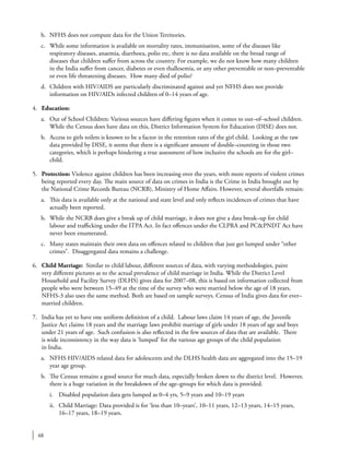 48
b.	 NFHS does not compute data for the Union Territories.
c.	 While some information is available on mortality rates, immunisation, some of the diseases like
respiratory diseases, anaemia, diarrhoea, polio etc, there is no data available on the broad range of
diseases that children suffer from across the country. For example, we do not know how many children
in the India suffer from cancer, diabetes or even thallesemia, or any other preventable or non–preventable
or even life threatening diseases. How many died of polio?
d.	 Children with HIV/AIDS are particularly discriminated against and yet NFHS does not provide
information on HIV/AIDs infected children of 0–14 years of age.
4.	 Education:
a.	 Out of School Children: Various sources have differing figures when it comes to out–of–school children.
While the Census does have data on this, District Information System for Education (DISE) does not.
b.	 Access to girls toilets is known to be a factor in the retention rates of the girl child. Looking at the raw
data provided by DISE, it seems that there is a significant amount of double–counting in those two
categories, which is perhaps hindering a true assessment of how inclusive the schools are for the girl–
child.
5.	 Protection: Violence against children has been increasing over the years, with more reports of violent crimes
being reported every day. The main source of data on crimes in India is the Crime in India brought out by
the National Crime Records Bureau (NCRB), Ministry of Home Affairs. However, several shortfalls remain:
a.	 This data is available only at the national and state level and only reflects incidences of crimes that have
actually been reported.
b.	 While the NCRB does give a break up of child marriage, it does not give a data break–up for child
labour and trafficking under the ITPA Act. In fact offences under the CLPRA and PC&PNDT Act have
never been enumerated.
c.	 Many states maintain their own data on offences related to children that just get lumped under “other
crimes”. Disaggregated data remains a challenge.
6.	 Child Marriage: Similar to child labour, different sources of data, with varying methodologies, paint
very different pictures as to the actual prevalence of child marriage in India. While the District Level
Household and Facility Survey (DLHS) gives data for 2007–08, this is based on information collected from
people who were between 15–49 at the time of the survey who were married below the age of 18 years.
NFHS-3 also uses the same method. Both are based on sample surveys. Census of India gives data for ever–
married children.
7.	 India has yet to have one uniform definition of a child. Labour laws claim 14 years of age, the Juvenile
Justice Act claims 18 years and the marriage laws prohibit marriage of girls under 18 years of age and boys
under 21 years of age. Such confusion is also reflected in the few sources of data that are available. There
is wide inconsistency in the way data is ‘lumped’ for the various age groups of the child population
in India.
a.	 NFHS HIV/AIDS related data for adolescents and the DLHS health data are aggregated into the 15–19
year age group.
b.	 The Census remains a good source for much data, especially broken down to the district level. However,
there is a huge variation in the breakdown of the age–groups for which data is provided.
i.	 Disabled population data gets lumped as 0–4 yrs, 5–9 years and 10–19 years
ii.	 Child Marriage: Data provided is for ‘less than 10–years’, 10–11 years, 12–13 years, 14–15 years,
16–17 years, 18–19 years.
 