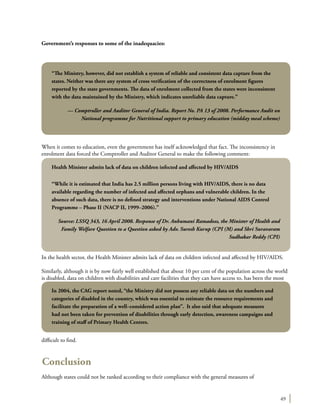49
Government’s responses to some of the inadequacies:
When it comes to education, even the government has itself acknowledged that fact. The inconsistency in
enrolment data forced the Comptroller and Auditor General to make the following comment:
In the health sector, the Health Minister admits lack of data on children infected and affected by HIV/AIDS.
Similarly, although it is by now fairly well established that about 10 per cent of the population across the world
is disabled, data on children with disabilities and care facilities that they can have access to, has been the most
difficult to find.
Conclusion
Although states could not be ranked according to their compliance with the general measures of
“The Ministry, however, did not establish a system of reliable and consistent data capture from the
states. Neither was there any system of cross verification of the correctness of enrolment figures
reported by the state governments. The data of enrolment collected from the states were inconsistent
with the data maintained by the Ministry, which indicates unreliable data capture.”
— Comptroller and Auditor General of India. Report No. PA 13 of 2008. Performance Audit on
National programme for Nutritional support to primary education (midday meal scheme)
Health Minister admits lack of data on children infected and affected by HIV/AIDS
“While it is estimated that India has 2.5 million persons living with HIV/AIDS, there is no data
available regarding the number of infected and affected orphans and vulnerable children. In the
absence of such data, there is no defined strategy and interventions under National AIDS Control
Programme – Phase II (NACP II, 1999–2006).”
Source: LSSQ 343, 16 April 2008. Response of Dr. Anbumani Ramadoss, the Minister of Health and
Family Welfare Question to a Question asked by Adv. Suresh Kurup (CPI (M) and Shri Suravaram
Sudhakar Reddy (CPI)
In 2004, the CAG report noted, “the Ministry did not possess any reliable data on the numbers and
categories of disabled in the country, which was essential to estimate the resource requirements and
facilitate the preparation of a well–considered action plan”. It also said that adequate measures
had not been taken for prevention of disabilities through early detection, awareness campaigns and
training of staff of Primary Health Centres.
 