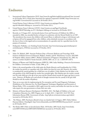 50
Endnotes
1.	 International Labour Organisation (ILO). http://www.ilo.org/ilolex/english/newratframeE.htm (accessed
on 28 October 2011); South Asian Association for regional Cooperation (SAARC) http://www.saarc-sec.
org/SAARC-Conventions/63/ (accessed on 28 October 2011);
	 United Nations Treaty Collection (UNTC). http://treaties.un.org/pages/Treaties.
aspx?id=4&subid=A&lang=en. (accessed on 28 October 2011).
2.	 United Nations Treaty Collection (UNTC). http://treaties.un.org/Pages/ViewDetails.
aspx?src=TREATY&mtdsg_no=IV-11&chapter=4&lang=en (accessed on 28 October 2011)
3.	 Recently, on 19 August 2011, the Juvenile Justice (Care and Protection of Children) Act 2000, as
amended in 2006, was amended further to bring it in conformity with the Mental Health Act of 1987.
The amendment thus ensures that children with mental illness or addicted to drugs or with diseases such
as leprosy will not be segregated from other children, unless absolutely necessary in accordance with
the laws in force in this regard and on recommendation of a specialist only for a specified time for the
purpose of treatment.
4.	 Deshpande, Prabhakar. n.d. Finishing Female Foeticide. http://www.karmayog.org/articlesbyexperts/
articlesbyexperts_5950.htm (accessed on 29 October, 2011)
5.	Ibid.
6.	 Yadav, Dr. Mukesh. 2005. Associate Professor Dept. of Forensic Medicine and Toxicology, M.M.
Institute of Medical Sciences & Research, Mullana, Ambala, and Dr. Alok Kumar, Lecturer, ASCOMS
& Hospital, Sidhra, Jammu-180017, Medical Termination of Pregnancy (Amendment) Act, 2002: An
answer to mother’s health & ‘female foeticide’, JIAFM, 2005: vol. 27. no. 1. ISSN 0971-0973.
7.	 Ministry of Women and Child Development (MWCD). 2006. India: Building a Protective Environment
for Children. Government of India. 22 July 2006, p. 32
8.	 Father is the natural guardian of the child under the Hindu Minority and Guardianship Act (1956);
the mother has priority as a guardian only if the child is less than five years old. However, the mother
is considered the natural guardian for a child born out of wedlock. Under Muslim Law the father is the
sole guardian of the child though the mother has custodial rights. Shia Muslims give the mother custody
over the male child up to the age of two years and the Hanafi school extends the upper age limit to seven
years. However, all Muslim sects and schools of thought maintain that the custody of the girl child
should be with the mother till puberty.
9.	 There are no state rules for implementing the Pre-conception and Pre-natal Diagnostic Techniques
(Prohibition of Sex Selection) Act. Pre-Natal Diagnostic Techniques (Regulation and Prevention of
Misuse) Rules, 1994, as amended in 2003, apply across the country and neither the main law nor these
rules require the state governments to frame their own rules.
10.	 Ministry of Human Resource Development (MoHRD). 2011. The Right of Children to free and
Compulsory Education Act, 2009: Progress as on 1st April, 2011. 1 April 2011 18:47 IST. Press
Information Bureau (PIB). Government of India.. http://pib.nic.in/newsite/erelease.aspx?relid=0
(accessed on 28 October 2011)
11.	 The Tribune. 2009. Panchayats allowed to lease out shamlat land. 22 August, 2009. Online Edition.
Haryana Edition. Chandigarh. http://www.tribuneindia.com/2009/20090822/haryana.htm#1. (accessed
on 28 October 2011)
12.	 The Hindu 2009. Order on Juvenile Justice Rules. 30 October, 2009. Kerala. http://www.hindu.
com/2009/10/30/stories/2009103052560400.htm (accessed on 29 October 2011)
 
