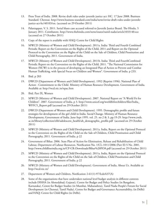 51
13.	 Press Trust of India. 2008. Revise draft rules under juvenile justice act: HC. 17 June 2008. Business
Standard. Chennai. http://www.business-standard.com/india/news/revise-draft-rules-under-juvenile-
justice-act-hc/40103/on. (accessed on 29 October 2011)
14.	 Palaniappan, V. S. 2011. Serial blasts case accused referred to Juvenile Justice Board. The Hindu. 5
January 2011. Coimbatore. http://www.thehindu.com/news/states/tamil-nadu/article1033140.ece
(accessed on 27 October 2011)
15.	 Copy of the report is available with HAQ: Centre for Child Rights
16.	 MWCD (Ministry of Women and Child Development). 2011a. India: Third and Fourth Combined
Periodic Report on the Convention on the Rights of the Child, 2011 and Report on the Optional
Protocol to the Convention on the Rights of the Child on the Sale of Children, Child Prostitution and
Child Pornography, 2011. Government of India.
17.	 MWCD (Ministry of Women and Child Development). 2011b. India: Third and FourthCombined
Periodic Report on the Convention on the Rights of the Child, 2011. “The National Commission for
Women (NCW) is in the process of developing an Integrated Plan of Action to Prevent and Combat
Human Trafficking, with Special Focus on Children and Women”. Government of India. p 233.
18.	 Ibid. p 283
19.	 DWCD (Department of Women and Child Development). 1992 (Reprint 1996). National Plan of
Action - Commitment to the Child. Ministry of Human Resource Development. Government of India.
Available at: http://wcd.nic.in/npac.htm
20.	 Ibid. Part IX, Women
21.	 MWCD (Ministry of Women and Child Development). 2007. National Report on “A World Fit for
Children”. 2007. Government of India. p 3. http://www.unicef.org/worldfitforchildren/files/India_
WFFC5_Report.pdf (accessed on 29 October 2011)
22.	 DWCD (Department of Women and Child Development). 1995. Demographic profile and future
strategies for development of the girl child in India. Social Change. Ministry of Human Resource
Development, Government of India. June-Sept 1995. vol. 25. no 2 & 3. pp.19-29. http://www.cwds.
ac.in/library/collection/elib/adolescent_health/ah_demographic_profile.pdf (accessed on 29 October
2011)
23.	 MWCD (Ministry of Women and Child Development). 2011a. India, Report on the Optional Protocol
to the Convention on the Rights of the Child on the Sale of Children, Child Prostitution and Child
Pornography, 2011. Government of India. p 22
24.	 Government of Bihar. 2006. State Plan of Action for Elimination, Release and Rehabilitation of Child
Labour, Department of Labour Resources. Notification No. 1/CL-1011/2006 (Part II) S No. 2081.
http://www.childlineindia.org.in/CP-CR-Downloads/Bihar%20POA.pdf (accessed on 29 October 2011)
25.	 MWCD (Ministry of Women and Child Development). 2011a. India, Report on the Optional Protocol
to the Convention on the Rights of the Child on the Sale of Children, Child Prostitution and Child
Pornography, 2011. Government of India. p 22
26.	 MWCD (Ministry of Women and Child Development). Government of India. About Us. Available at:
http://wcd.nic.in/
27.	 Department of Women and Children, Notification 2-61(1)-97/Icds/637(A)
28.	 Some of the organisations that have undertaken national level budget analysis in different contexts
include DISHA (in Ahmedabad, Gujarat), Centre for Budget and Policy Studies (in Bangalore,
Karnataka), Centre for Budget Studies (in Mumbai, Maharashtra), Tamil Nadu People’s Forum for Social
Development (in Chennai, Tamil Nadu), Centre for Budget and Governance Accountability, (in Delhi)
and HAQ: Centre for Child Rights (in Delhi).
 