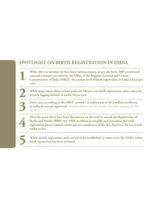 54
While there is variation in data from various sources, as per the latest 2005 provisional
national estimates provided by the Office of the Registrar General and Census
Commissioner of India (ORGI), the current level of birth registration in India is 63.8 per
cent
While some states claim to have achieved 100 per cent birth registration, other states are
severely lagging behind, at under 50 per cent
Every year, according to the ORGI, around 7.6 million out of 26.2 million newborns
in India do not get registered. (Invisible Children, By Syed Nazakat, The Week, February 20, 2011
pp.18-19)
Over the years, there have been discussions on the need to amend the Registration of
Births and Deaths (RBD) Act, 1969, in efforts to simplify and streamline the birth
registration process and to ensure greater compliance of the Act. However, the law is still
under review
While mobile registration units are yet to be established, in some states like Delhi, online
birth registration has been initiated
Spotlight on birth registration in India
1
2
3
4
5
 