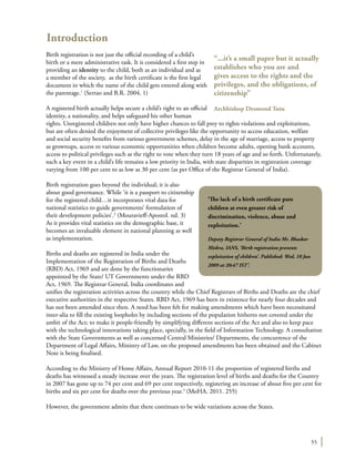 55
Introduction
Birth registration is not just the official recording of a child’s
birth or a mere administrative task. It is considered a first step in
providing an identity to the child, both as an individual and as
a member of the society, as the birth certificate is the first legal
document in which the name of the child gets entered along with
the parentage.1
(Serrao and B.R. 2004. 1)
A registered birth actually helps secure a child’s right to an official
identity, a nationality, and helps safeguard his other human
rights. Unregistered children not only have higher chances to fall prey to rights violations and exploitations,
but are often denied the enjoyment of collective privileges like the opportunity to access education, welfare
and social security benefits from various government schemes, delay in the age of marriage, access to property
as grownups, access to various economic opportunities when children become adults, opening bank accounts,
access to political privileges such as the right to vote when they turn 18 years of age and so forth. Unfortunately,
such a key event in a child’s life remains a low priority in India, with state disparities in registration coverage
varying from 100 per cent to as low as 30 per cent (as per Office of the Registrar General of India).
Birth registration goes beyond the individual; it is also
about good governance. While ‘it is a passport to citizenship
for the registered child…it incorporates vital data for
national statistics to guide governments’ formulation of
their development policies’.2
(Mouravieff-Apostol. nd. 3)
As it provides vital statistics on the demographic base, it
becomes an invaluable element in national planning as well
as implementation.
Births and deaths are registered in India under the
Implementation of the Registration of Births and Deaths
(RBD) Act, 1969 and are done by the functionaries
appointed by the State/ UT Governments under the RBD
Act, 1969. The Registrar General, India coordinates and
unifies the registration activities across the country while the Chief Registrars of Births and Deaths are the chief
executive authorities in the respective States. RBD Act, 1969 has been in existence for nearly four decades and
has not been amended since then. A need has been felt for making amendments which have been necessitated
inter-alia to fill the existing loopholes by including sections of the population hitherto not covered under the
ambit of the Act; to make it people-friendly by simplifying different sections of the Act and also to keep pace
with the technological innovations taking place, specially, in the field of Information Technology. A consultation
with the State Governments as well as concerned Central Ministries/ Departments, the concurrence of the
Department of Legal Affairs, Ministry of Law, on the proposed amendments has been obtained and the Cabinet
Note is being finalised.
According to the Ministry of Home Affairs, Annual Report 2010-11 the proportion of registered births and
deaths has witnessed a steady increase over the years. The registration level of births and deaths for the Country
in 2007 has gone up to 74 per cent and 69 per cent respectively, registering an increase of about five per cent for
births and six per cent for deaths over the previous year.3
(MoHA. 2011. 255)
However, the government admits that there continues to be wide variations across the States.
“...it’s a small paper but it actually
establishes who you are and
gives access to the rights and the
privileges, and the obligations, of
citizenship”
Archbishop Desmond Tutu
‘The lack of a birth certificate puts
children at even greater risk of
discrimination, violence, abuse and
exploitation.’
Deputy Registrar General of India Mr. Bhaskar
Mishra. IANS, ‘Birth registration prevents
exploitation of children’. Published: Wed, 10 Jun
2009 at 20:47 IST’.
 