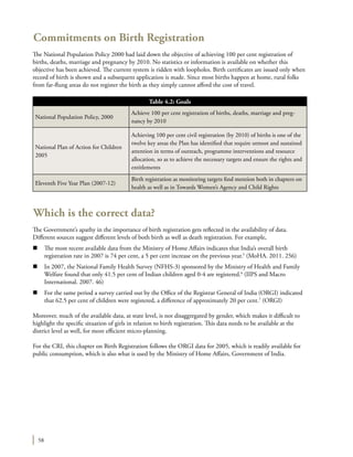 58
Commitments on Birth Registration
The National Population Policy 2000 had laid down the objective of achieving 100 per cent registration of
births, deaths, marriage and pregnancy by 2010. No statistics or information is available on whether this
objective has been achieved. The current system is ridden with loopholes. Birth certificates are issued only when
record of birth is shown and a subsequent application is made. Since most births happen at home, rural folks
from far-flung areas do not register the birth as they simply cannot afford the cost of travel.
Which is the correct data?
The Government’s apathy in the importance of birth registration gets reflected in the availability of data.
Different sources suggest different levels of both birth as well as death registration. For example,
n	 The most recent available data from the Ministry of Home Affairs indicates that India’s overall birth
registration rate in 2007 is 74 per cent, a 5 per cent increase on the previous year.5
(MoHA. 2011. 256)
n	 In 2007, the National Family Health Survey (NFHS-3) sponsored by the Ministry of Health and Family
Welfare found that only 41.5 per cent of Indian children aged 0-4 are registered.6
(IIPS and Macro
International. 2007. 46)
n	 For the same period a survey carried out by the Office of the Registrar General of India (ORGI) indicated
that 62.5 per cent of children were registered, a difference of approximately 20 per cent.7
(ORGI)
Moreover, much of the available data, at state level, is not disaggregated by gender, which makes it difficult to
highlight the specific situation of girls in relation to birth registration. This data needs to be available at the
district level as well, for more efficient micro-planning.
For the CRI, this chapter on Birth Registration follows the ORGI data for 2005, which is readily available for
public consumption, which is also what is used by the Ministry of Home Affairs, Government of India.
Table 4.2: Goals
National Population Policy, 2000
Achieve 100 per cent registration of births, deaths, marriage and preg-
nancy by 2010
National Plan of Action for Children
2005
Achieving 100 per cent civil registration (by 2010) of births is one of the
twelve key areas the Plan has identified that require utmost and sustained
attention in terms of outreach, programme interventions and resource
allocation, so as to achieve the necessary targets and ensure the rights and
entitlements
Eleventh Five Year Plan (2007-12)
Birth registration as monitoring targets find mention both in chapters on
health as well as in Towards Women’s Agency and Child Rights
 