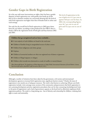 62
Gender Gaps in Birth Registration
As is the case with most interventions on rights, there has been a gender
disparity in birth registration too, with gender-wise break-up of this
data (as far as absolute numbers are concerned) showing that the level of
male birth registration was higher than that of females both in urban and
rural settings.
Not only has the overall level of birth registration in 2005 gone down
from the year before, according to data produced by the ORGI, there is
clearly a fall in the registration levels of both girls and boys between 2002
and 2005.
Conclusion
Although a number of initiatives have been taken by the government, civil society and international
development agencies to increase birth registration rates, significant barriers remain.8
Clearly, the issue of
registration is not merely one of adequate resources. The truth is that barriers to achieving 100 per cent birth
registration include: views amongst some sections of the community and government that birth registration is
not a pressing development priority; registration procedures that can be time consuming (including travel time
to the point of registration), and a lack of government capacity at the local level to effectively implement birth
registration policies. The result is a long lasting one - loss of identity and citizenship for children, violating their
right to name and nationality.
The level of registration in the
case of girls was 41.2 per cent as
against 46.8 per cent for boys. In
2002, the corresponding figures
were 46.7 per cent in case of
girls and 53.3 per cent in case of
boys.
Children that go unregistered and are hence excluded…
n	 A vast majority of such children are found in the rural areas
n	 Children of families living in marginalised sectors of urban centers
n	 Children from indigenous and ethnic groups
n	Orphans
n	 Children of unmarried mothers are often not registered out of shame or ignorance
n	 Children of illegal migrants or refugees
n	 Children who’s records were destroyed as a result of conflict or natural disaster
Ellen Mouravieff-Apostol, The Significance of Birth Registration in Today’s World, International Federation of Social Workers, Geneva.
http://www.ifsw.org/cm_data/Ellen.5.pdf (accessed on July 26, 2011)
 