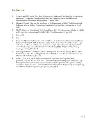 63
Endnotes
1.	 Serrao, A. and B.R. Sujatha. 2004. Birth Registration – A Background Note. Published on the internet.
Community Development Foundation. Bangalore. http://www.ilpnet.org/news/BRWorkshop/
BirthRegistration_Background.pdf (accessed on 19 August 2011)
2.	 Mouravieff-Apostol, Ellen. n.d. The Significance of Birth Registration in Today’s World. International
Federation of Social Workers. Geneva. http://www.ifsw.org/cm_data/Ellen.5.pdf (accessed on 26 July
2011)
3.	 MoHA (Ministry of Home Affairs). 2011. Annual Report 2010-2011. Government of India. New Delhi.
p. 255 http://www.mha.nic.in/pdfs/AR%28E%291011.pdf (accessed on 27 July 2011)
4.	 Ibid. p. 256
5.	Ibid.
6.	 International Institute for Population Sciences (IIPS) and macro International, National Family Health
Survey (NFHS-III) 2005-2006: India, Vol. 1 (2007) 46. The National Family Health Survey is a large
scale multi-round survey conducted in a representative sample of households across India. See http://
www.nfhsindia.org/about.shtml and http://www.nfhsindia.org/NFHS-3%20Data/VOL-1/India_
volume_I_corrected_17oct08.pdf.
7.	 Statistics published and issued by the Office of the Registrar General, India, Ministry of Home Affairs,
Government of India, 2-A Man Singh Road, New Delhi 110011, India. See Also http://www.idlo.int/
DOCCalendar/IndiaReport_Final.pdf
8.	 UNICEF India, Why is Birth Registration Important? http://www.unicef.org/india/child_
protection_1629.htm. See also, Plan, India, Universal Birth Registration http://plan-international.org/
birthregistration/resources/country-case-studies/india and Birth Registration, a Background Note By
Arun Serrao and Sujatha B. R., Community Development Foundation, Bangalore http://www.ilpnet.org/
news/BRWorkshop/BirthRegistration_Background.pdf, p. 15-16
 