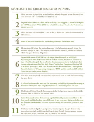 66
Child sex ratio (0-6 yrs) first made headlines when it dropped below the overall sex
ratio between 1991 and 2001 (from 945 to 927)
As per Census 2011 data, child sex ratio (0-6 yr) has dropped 13 points to 914 girls
per 1000 boys (from 927 in 2001) (Invisible Children, By Syed Nazakat, The Week, February
20, 2011 pp.18-19)
Child sex ratio has declined in 27 out of the 35 States and Union Territories and in
431 districts.
Some of the states and districts are showing this trend for the first time
Eleven states fall below the national average, 10 of whom were already below the
national average in 2001. The surprise inclusion this census is Jammu & Kashmir
which has gone down by 82 points!
As per 2001 census, UNICEF had calculated 50 million girls as MISSING.
According to a 2005 study in the British medical journal, the Lancet, there are at
least 10 million less girls due to selective abortions committed in India in the last
two decades as reported in New York Times, ‘India’s Lost Daughters Abortion Toll
in Millions’ January 9, 2006 , and Action Aid and the International Development
Research Center in ‘Disappearing Daughters,’ 2008, put the number at 35 million
(Action Aid 2011, India’s missing daughter)
Girl child mortality/birth sex selection has increased even as adult female mortality
has gone down
A cultural preference for sons and the increasing availability of prenatal screening to
determine a baby’s sex have helped contribute to a worsening of the sex ratio
The National Crime Records Bureau, recorded a 68.5 per cent increase in foeticide
between 2008 to 2009 (NCRB, 2008 and 2009 )
In the first decade of the 21st century, a girl child is 40 per cent more likely to die
than a male child in her first year of life, and 61 per cent more likely to die between
her first and fifth birthdays (Economic & political Weekly, Vol XLVI No 16, April 16-22, 2011.
Pg. 16)
While the number of girls is going down, violence against the girl child is only
increasing, especially trafficking of girls as brides. Overall violence against women
has risen over 30 per cent from 2005 to 2009 (NCRB, 2005-09)
Spotlight on Child Sex Ratio in India
1
2
3
4
5
6
7
8
9
10
11
 