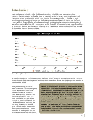 67
What is becoming clear is that even while the overall sex ratio of women to men across age-groups is steadily
increasing, indicating decreasing female mortality, this is not true for the 0-6 year age group where the ratio of
girls to boys is falling.
Be it predominantly patriarchal,
socio – economic, cultural or religious
factors, women undeniably have
a subordinate status, and hence,
there is a very strong preference for
sons over daughters in India. In a
2008 report from India’s National
Institute of Public Cooperation and
Child Development, it is stated that
‘declining sex ratio is an issue of
grave concern in India. Family and
social pressures to produce a son are
immense. In most regions, sons are
desired for reasons related to kinship,
Sex ratio at birth is slightly favourable to boys…this is a natural
phenomenon. Unfortunately, India’s skewed sex ratio (0-6yrs)
clearly indicates a ‘man-made interference in the natural survival
pattern targeted against the girl child. The tell tale signs of this
interference will be reflected in i) an increasingly masculine sex
ratio at birth, ii) Sharpening of excess female mortality in the
post-neo-natal stage, and iii) increased sex selective abortions or
female foeticide.
Mazumdar, Vina and Krishnaji (ed), N. 2001. Enduring Conundrum:
India’s Sex Ratio - “Rising Sons and Setting Daughters: Provisional Results
of the 2001 Census”. Centre for Women’s Development Studies. Rainbow
Publishers, Ltd. Delhi. pp 199-200
1000.0
990.0
980.0
970.0
960.0
950.0
940.0
930.0
920.0
910.0
900.0
976
964
962
945
933 940
914
927927930
Child Sex Ratio (0-6yr) Overall Sex Ratio
934
941
1961
1971
1981
1991
2001
2011
Source: Census of India, 2011
Fig 5.1: Declining Child Sex-Ratio
Introduction
India has blood on its hands – it has the blood of the unborn girl child, whose numbers have been
systematically reducing over the decades. Being an essentially patriarchal society, many have believed, and
continue to believe, that ‘investing in girls is like watering the neighbour’s garden…’. Besides, except in
matrilineal communities in the country, the rest believe that boys carry forward the lineage and the family.
Hence, while in the world before technology that brought in sophisticated sex determination equipment, it
was infanticide that killed the girls – putting a rice seed in the child’s little nose so that she stopped breathing,
or feeding her poisoned berries or simply drowning her in a pot of milk, now it is the machines that help sex
determination and then selective foeticide.
 