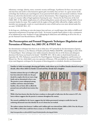 68
inheritance, marriage, identity, status, economic security and lineage. A preference for boys cuts across caste
and class lines and results in discrimination against girls even before they are born. In a gross misuse of the
technology that facilitates pre-natal diagnosis of any potential birth defects and associated conditions, female
fetuses are selectively aborted after such pre-natal sex determination. This is happening across the country
in spite of a massive influx of legal regulations banning the same.1
(Society for the Protection of the Girl
Child. 2001. 2) The added complications of a still prevailing dowry system only prove the girl-child to be an
economic burden for many. This coupled with the neglect of the girl child, reflected by a higher under-five
mortality rate among girls, results in a much-skewed sex ratio at birth and an even more skewed under-five
sex ratio.2
(Unicef. 2011. 37)
In the long-run, a declining sex ratio also impacts boys and men, as it would impact their ability to fulfill social
expectations and pressures of marriage and so forth. An increase in gender based violence is also a consequence
of an imbalanced sex ratio. Incidences of rape, kidnappings & abductions and trafficking are all on the rise, as
per the National Crime Records Bureau, (NCRB)
The Preconception and Prenatal Diagnostic Techniques (Regulation and
Prevention of Misuse) Act, 2003 (PC & PNDT Act)
Sex determination techniques have been in use in India since 1975 primarily for the determination of genetic
abnormalities. However, as the Ministry of Health and Family Welfare (MoHFW) acknowledges in their 2010-
11 Annual Report, ‘these techniques were widely misused to determine the sex of the foetus and subsequent
abortions if the foetus was found to be female’.3
(DoHFW. 2011. 38) In order to check female foeticide, on
September 20, 1994, Parliament enacted the Pre-Natal Diagnostic Techniques (Regulation and Prevention of
Misuse) Act. The Act, which didn’t come into operation till January, 1996, provided for the regulation of the use
of pre-natal diagnostic techniques for the purpose of detecting genetic or metabolic disorders or chromosomal
Families in India increasingly aborting girl babies, study shows up to 6 million females aborted over past
decade, often when child was family’s second and they already had a daughter
Scientists estimate that up to 6 million girls
have been aborted in India over the past
decade by couples who do not want a large
family and are determined to have a son.
The practice is more widespread among
wealthier and better educated Indian
families, who are better able to afford the
prenatal tests and medical intervention they
want.
While it has been known that there has been a tendency to abort girls in India since the first census in 1871, the
latest evidence suggests that the practice is common throughout the country.
The research, published in the Lancet, suggests that the Indian government’s attempt to tackle the issue by
outlawing ultrasound scans that identify the sex of a foetus has not worked.
The authors estimate that between 3 million and 6 million girls were aborted from 2000 to 2010. Over the 30 years
from 1980 to 2010, there could have been as many as 12 million abortions of girls
http://www.guardian.co.uk/world/2011/may/24/india-families-aborting-girl-babies
 
