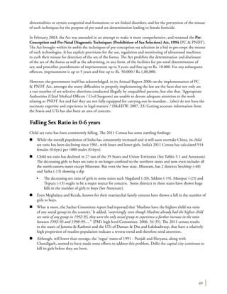 69
abnormalities or certain congenital mal-formations or sex-linked disorders; and for the prevention of the misuse
of such techniques for the purpose of pre-natal sex determination leading to female foeticide.
In February 2003, the Act was amended in an attempt to make it more comprehensive, and renamed the Pre-
Conception and Pre-Natal Diagnostic Techniques (Prohibition of Sex Selection) Act, 1994 (PC & PNDT).
The Act brought within its ambit the techniques of pre-conception sex selection in a bid to pre-empt the misuse
of such technologies. It has explicit provisions for the use, regulation and monitoring of ultrasound machines
to curb their misuse for detection of the sex of the foetus. The Act prohibits the determination and disclosure
of the sex of the foetus as well as the advertising, in any form, of the facilities for pre-natal determination of
sex; and prescribes punishments of imprisonment up to 3 years and fine up to Rs. 10,000. For any subsequent
offences, imprisonment is up to 5 years and fine up to Rs. 50,000 / Rs.1,00,000.
However, the government itself has acknowledged, in its Annual Report 2006 on the implementation of PC
& PNDT Act, amongst the many difficulties in properly implementing the law are the facts that not only are
a vast number of sex-selective abortions conducted illegally by unqualified persons, but also that. ‘Appropriate
Authorities (Chief Medical Officers / Civil Surgeons) are unable to devote adequate attention to the work
relating to PNDT Act and feel they are not fully equipped for carrying out its mandate…(also) do not have the
necessary expertise and experience in legal matters’.4
(MoHFW. 2007. 23) Getting accurate information from
the States and UTs has also been an area of concern.
Falling Sex Ratio in 0-6 years
Child sex ratio has been consistently falling. The 2011 Census has some startling findings:
n	 While the overall population of India has consistently increased and it will soon overtake China, its child
sex ratio has been declining since 1961, with lesser and lesser girls. India’s 2011 Census has calculated 914
females (0-6yrs) per 1000 males (0-6yrs).
n	 Child sex ratio has declined in 27 out of the 35 States and Union Territories (See Tables 5.1 and Annexure).
The decreasing girls to boys sex ratio is no longer confined to the northern states and now even includes all
the north eastern states except Mizoram. But even the best state, Mizoram, has 2 districts Serchhip (-48)
and Saiha (-13) showing a dip
•	 The decreasing sex ratio of girls in some states such Nagaland (-20), Sikkim (-19), Manipur (-23) and
Tripura (-13) ought to be a major source for concern. Some districts in these states have shown huge
falls in the number of girls to boys (See Annexure).
n	 Even Meghalaya and Kerala, known for their matriarchal family systems have shown a fall in the number of
girls to boys.
n	 What is more, the Sachar Committee report had reported that ‘Muslims have the highest child sex ratio
of any social group in the country.’ It added, ‘surprisingly, even though Muslims already had the highest child
sex ratio of any group in 1992-93, they were the only social group to experience a further increase in the ratio
between 1992-93 and 1998-99….’5
(PM’s high level Committee. 2006. 34-35). The 2011 census results
in the states of Jammu & Kashmir and the UTs of Daman & Diu and Lakshadweep, that have a relatively
high proportion of muslim population indicate a reverse trend and therefore need attention.
n	 Although, still lower than average, the ‘rogue’ states of 1991 - Punjab and Haryana, along with
Chandigarh, seemed to have made some efforts to address this problem. Delhi the capital city continues to
kill its girls before they are born.
 
